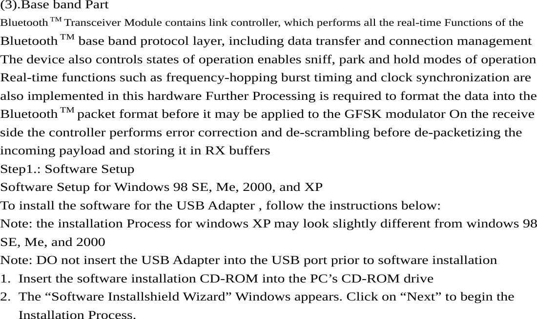     (3).Base band Part Bluetooth TM Transceiver Module contains link controller, which performs all the real-time Functions of the   Bluetooth TM base band protocol layer, including data transfer and connection management The device also controls states of operation enables sniff, park and hold modes of operation   Real-time functions such as frequency-hopping burst timing and clock synchronization are also implemented in this hardware Further Processing is required to format the data into the Bluetooth TM packet format before it may be applied to the GFSK modulator On the receive side the controller performs error correction and de-scrambling before de-packetizing the incoming payload and storing it in RX buffers Step1.: Software Setup Software Setup for Windows 98 SE, Me, 2000, and XP To install the software for the USB Adapter , follow the instructions below: Note: the installation Process for windows XP may look slightly different from windows 98   SE, Me, and 2000   Note: DO not insert the USB Adapter into the USB port prior to software installation 1. Insert the software installation CD-ROM into the PC’s CD-ROM drive 2. The “Software Installshield Wizard” Windows appears. Click on “Next” to begin the Installation Process.    