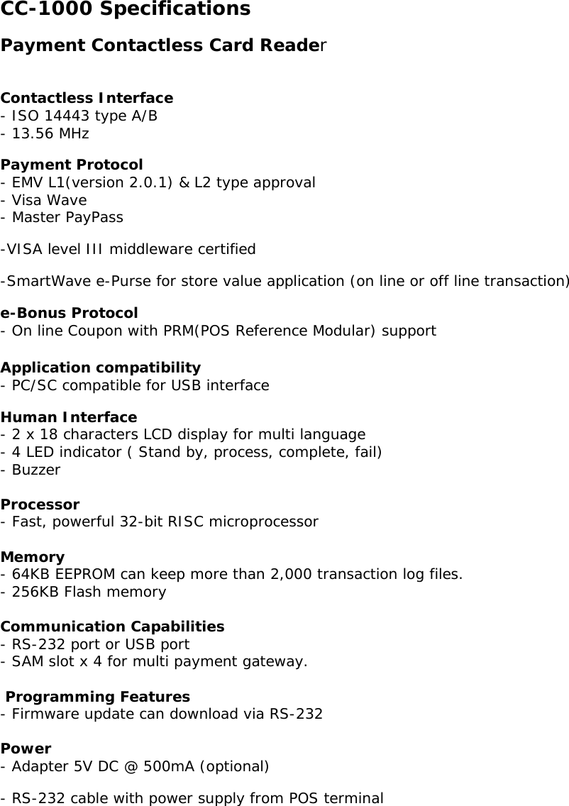 CC-1000 Specifications Payment Contactless Card Reader   Contactless Interface   - ISO 14443 type A/B - 13.56 MHz Payment Protocol   - EMV L1(version 2.0.1) &amp; L2 type approval - Visa Wave - Master PayPass  -VISA level III middleware certified -SmartWave e-Purse for store value application (on line or off line transaction) e-Bonus Protocol   - On line Coupon with PRM(POS Reference Modular) support  Application compatibility   - PC/SC compatible for USB interface Human Interface - 2 x 18 characters LCD display for multi language  - 4 LED indicator ( Stand by, process, complete, fail) - Buzzer   Processor - Fast, powerful 32-bit RISC microprocessor  Memory - 64KB EEPROM can keep more than 2,000 transaction log files. - 256KB Flash memory   Communication Capabilities - RS-232 port or USB port  - SAM slot x 4 for multi payment gateway.   Programming Features - Firmware update can download via RS-232   Power - Adapter 5V DC @ 500mA (optional) - RS-232 cable with power supply from POS terminal     