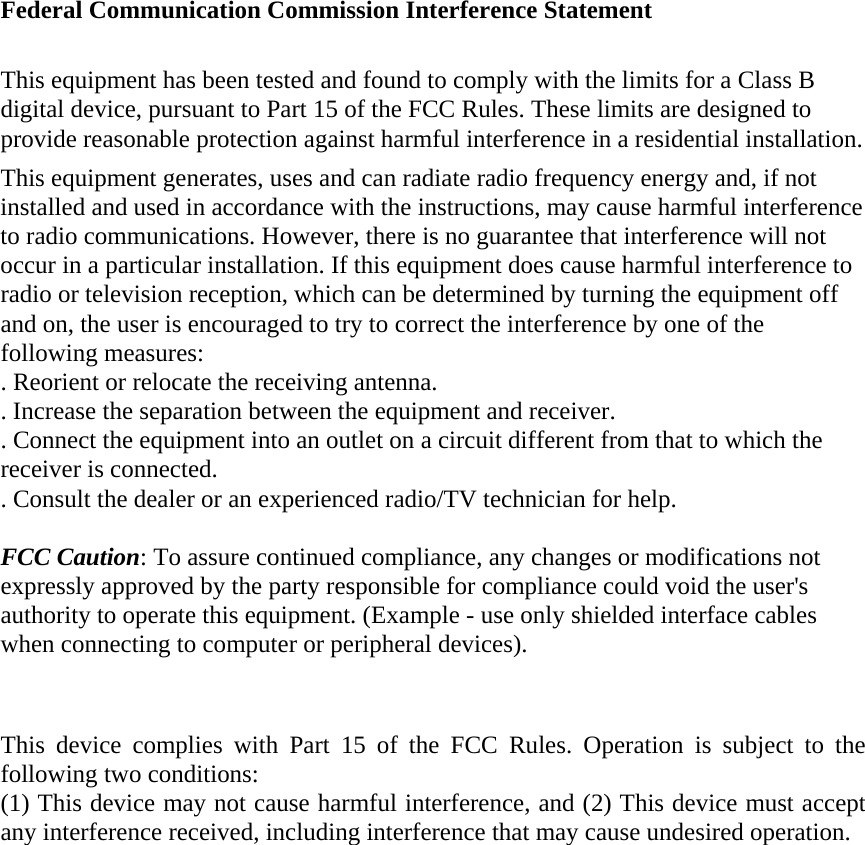  Federal Communication Commission Interference Statement  This equipment has been tested and found to comply with the limits for a Class B digital device, pursuant to Part 15 of the FCC Rules. These limits are designed to provide reasonable protection against harmful interference in a residential installation. This equipment generates, uses and can radiate radio frequency energy and, if not installed and used in accordance with the instructions, may cause harmful interference to radio communications. However, there is no guarantee that interference will not occur in a particular installation. If this equipment does cause harmful interference to radio or television reception, which can be determined by turning the equipment off and on, the user is encouraged to try to correct the interference by one of the following measures: . Reorient or relocate the receiving antenna. . Increase the separation between the equipment and receiver. . Connect the equipment into an outlet on a circuit different from that to which the receiver is connected. . Consult the dealer or an experienced radio/TV technician for help.  FCC Caution: To assure continued compliance, any changes or modifications not expressly approved by the party responsible for compliance could void the user&apos;s authority to operate this equipment. (Example - use only shielded interface cables when connecting to computer or peripheral devices).   This device complies with Part 15 of the FCC Rules. Operation is subject to the following two conditions: (1) This device may not cause harmful interference, and (2) This device must accept any interference received, including interference that may cause undesired operation. 