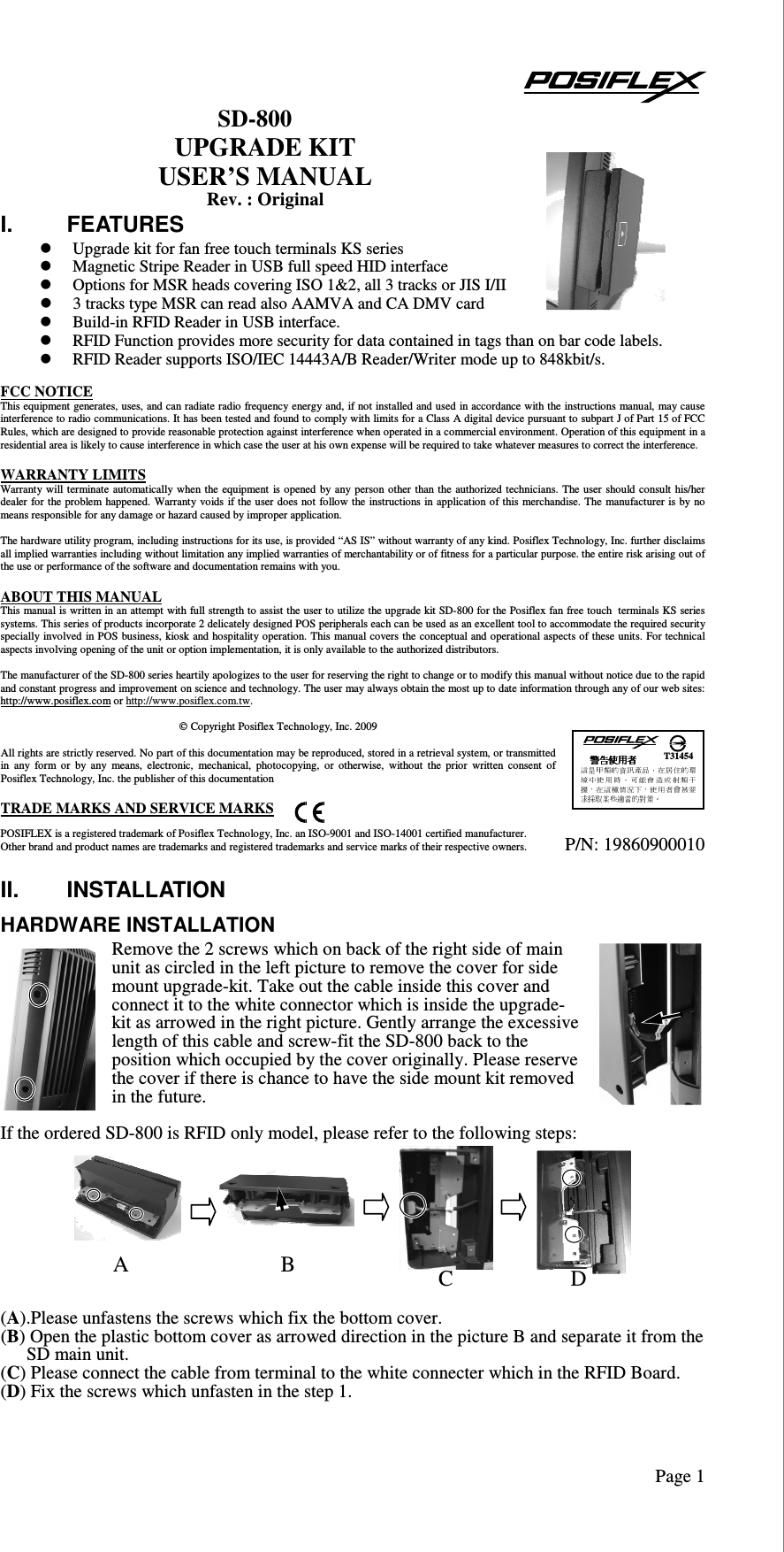   Page 1SD-800 UPGRADE KIT USER’S MANUAL Rev. : Original I.  FEATURES  Upgrade kit for fan free touch terminals KS series  Magnetic Stripe Reader in USB full speed HID interface  Options for MSR heads covering ISO 1&amp;2, all 3 tracks or JIS I/II  3 tracks type MSR can read also AAMVA and CA DMV card  Build-in RFID Reader in USB interface.  RFID Function provides more security for data contained in tags than on bar code labels.  RFID Reader supports ISO/IEC 14443A/B Reader/Writer mode up to 848kbit/s.  FCC NOTICE This equipment generates, uses, and can radiate radio frequency energy and, if not installed and used in accordance with the instructions manual, may cause interference to radio communications. It has been tested and found to comply with limits for a Class A digital device pursuant to subpart J of Part 15 of FCC Rules, which are designed to provide reasonable protection against interference when operated in a commercial environment. Operation of this equipment in a residential area is likely to cause interference in which case the user at his own expense will be required to take whatever measures to correct the interference.  WARRANTY LIMITS Warranty will terminate automatically when the  equipment  is opened  by  any person other than the authorized technicians.  The user  should consult  his/her dealer for  the problem happened.  Warranty voids  if the user  does not follow the instructions in application of this merchandise. The  manufacturer is by no means responsible for any damage or hazard caused by improper application.  The hardware utility program, including instructions for its use, is provided “AS IS” without warranty of any kind. Posiflex Technology, Inc. further disclaims all implied warranties including without limitation any implied warranties of merchantability or of fitness for a particular purpose. the entire risk arising out of the use or performance of the software and documentation remains with you.  ABOUT THIS MANUAL This manual is written in an attempt with full strength to assist the user to utilize the upgrade kit SD-800 for the Posiflex fan free touch terminals KS series systems. This series of products incorporate 2 delicately designed POS peripherals each can be used as an excellent tool to accommodate the required security specially involved  in POS  business, kiosk and hospitality operation. This manual covers the conceptual and operational aspects of these units. For technical aspects involving opening of the unit or option implementation, it is only available to the authorized distributors.  The manufacturer of the SD-800 series heartily apologizes to the user for reserving the right to change or to modify this manual without notice due to the rapid and constant progress and improvement on science and technology. The user may always obtain the most up to date information through any of our web sites: http://www.posiflex.com or http://www.posiflex.com.tw.   Copyright Posiflex Technology, Inc. 2009  All rights are strictly reserved. No part of this documentation may be reproduced, stored in a retrieval system, or transmitted in  any  form  or  by  any  means,  electronic,  mechanical,  photocopying,  or  otherwise,  without  the  prior  written  consent  of Posiflex Technology, Inc. the publisher of this documentation  TRADE MARKS AND SERVICE MARKS POSIFLEX is a registered trademark of Posiflex Technology, Inc. an ISO-9001 and ISO-14001 certified manufacturer. Other brand and product names are trademarks and registered trademarks and service marks of their respective owners.  II.  INSTALLATION HARDWARE INSTALLATION Remove the 2 screws which on back of the right side of main unit as circled in the left picture to remove the cover for side mount upgrade-kit. Take out the cable inside this cover and connect it to the white connector which is inside the upgrade-kit as arrowed in the right picture. Gently arrange the excessive length of this cable and screw-fit the SD-800 back to the position which occupied by the cover originally. Please reserve the cover if there is chance to have the side mount kit removed in the future.   If the ordered SD-800 is RFID only model, please refer to the following steps:      (A).Please unfastens the screws which fix the bottom cover. (B) Open the plastic bottom cover as arrowed direction in the picture B and separate it from the SD main unit.  (C) Please connect the cable from terminal to the white connecter which in the RFID Board. (D) Fix the screws which unfasten in the step 1.   P/N: 19860900010   T31454 A B C D 