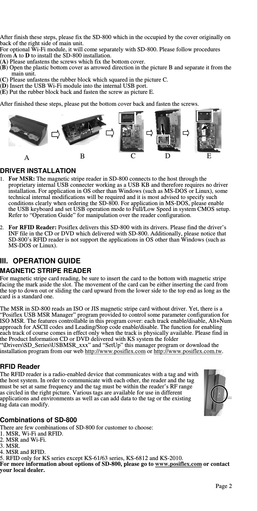   Page 2After finish these steps, please fix the SD-800 which in the occupied by the cover originally on back of the right side of main unit. For optional Wi-Fi module, it will come separately with SD-800. Please follow procedures from A to D to install the SD-800 installation. (A) Please unfastens the screws which fix the bottom cover. (B) Open the plastic bottom cover as arrowed direction in the picture B and separate it from the main unit.  (C) Please unfastens the rubber block which squared in the picture C. (D) Insert the USB Wi-Fi module into the internal USB port. (E) Put the rubber block back and fasten the screw as picture E.   After finished these steps, please put the bottom cover back and fasten the screws.  DRIVER INSTALLATION 1. For MSR: The magnetic stripe reader in SD-800 connects to the host through the proprietary internal USB connecter working as a USB KB and therefore requires no driver installation. For application in OS other than Windows (such as MS-DOS or Linux), some technical internal modifications will be required and it is most advised to specify such conditions clearly when ordering the SD-800. For application in MS-DOS, please enable the USB keyboard and set USB operation mode to Full/Low Speed in system CMOS setup. Refer to “Operation Guide” for manipulation over the reader configuration.  2. For RFID Reader: Posiflex delivers this SD-800 with its drivers. Please find the driver’s INF file in the CD or DVD which delivered with SD-800. Additionally, please notice that SD-800’s RFID reader is not support the applications in OS other than Windows (such as MS-DOS or Linux).   III.  OPERATION GUIDE MAGNETIC STRIPE READER For magnetic stripe card reading, be sure to insert the card to the bottom with magnetic stripe facing the mark aside the slot. The movement of the card can be either inserting the card from the top to down out or sliding the card upward from the lower side to the top end as long as the card is a standard one.   The MSR in SD-800 reads an ISO or JIS magnetic stripe card without driver. Yet, there is a “Posiflex USB MSR Manager” program provided to control some parameter configuration for ISO MSR. The features controllable in this program cover: each track enable/disable, Alt+Num approach for ASCII codes and Leading/Stop code enable/disable. The function for enabling each track of course comes in effect only when the track is physically available. Please find in the Product Information CD or DVD delivered with KS system the folder “\Drivers\SD_Series\USBMSR_xxx” and “SetUp” this manager program or download the installation program from our web http://www.posiflex.com or http://www.posiflex.com.tw.  RFID Reader The RFID reader is a radio-enabled device that communicates with a tag and with the host system. In order to communicate with each other, the reader and the tag must be set at same frequency and the tag must be within the reader’s RF range as circled in the right picture. Various tags are available for use in different applications and environments as well as can add data to the tag or the existing tag data can modify.   Combinations of SD-800 There are few combinations of SD-800 for customer to choose: 1. MSR, Wi-Fi and RFID. 2. MSR and Wi-Fi. 3. MSR. 4. MSR and RFID. 5. RFID only for KS series except KS-61/63 series, KS-6812 and KS-2010. For more information about options of SD-800, please go to www.posiflex.com or contact your local dealer.  A B C D E 