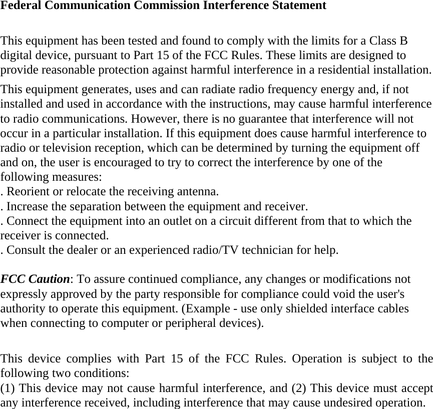 Federal Communication Commission Interference Statement  This equipment has been tested and found to comply with the limits for a Class B digital device, pursuant to Part 15 of the FCC Rules. These limits are designed to provide reasonable protection against harmful interference in a residential installation. This equipment generates, uses and can radiate radio frequency energy and, if not installed and used in accordance with the instructions, may cause harmful interference to radio communications. However, there is no guarantee that interference will not occur in a particular installation. If this equipment does cause harmful interference to radio or television reception, which can be determined by turning the equipment off and on, the user is encouraged to try to correct the interference by one of the following measures: . Reorient or relocate the receiving antenna. . Increase the separation between the equipment and receiver. . Connect the equipment into an outlet on a circuit different from that to which the receiver is connected. . Consult the dealer or an experienced radio/TV technician for help.  FCC Caution: To assure continued compliance, any changes or modifications not expressly approved by the party responsible for compliance could void the user&apos;s authority to operate this equipment. (Example - use only shielded interface cables when connecting to computer or peripheral devices).  This device complies with Part 15 of the FCC Rules. Operation is subject to the following two conditions: (1) This device may not cause harmful interference, and (2) This device must accept any interference received, including interference that may cause undesired operation.  