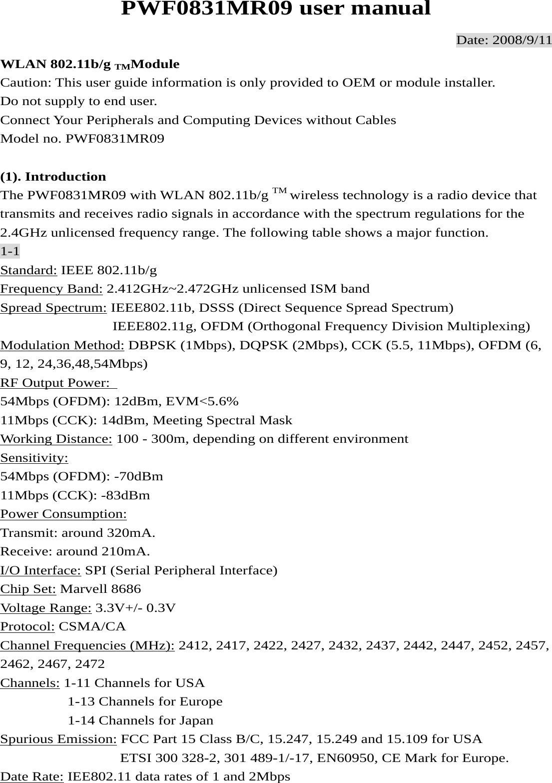 PWF0831MR09 user manual Date: 2008/9/11 WLAN 802.11b/g TMModule Caution: This user guide information is only provided to OEM or module installer. Do not supply to end user. Connect Your Peripherals and Computing Devices without Cables Model no. PWF0831MR09  (1). Introduction The PWF0831MR09 with WLAN 802.11b/g TM wireless technology is a radio device that transmits and receives radio signals in accordance with the spectrum regulations for the 2.4GHz unlicensed frequency range. The following table shows a major function. 1-1 Standard: IEEE 802.11b/g Frequency Band: 2.412GHz~2.472GHz unlicensed ISM band Spread Spectrum: IEEE802.11b, DSSS (Direct Sequence Spread Spectrum)                IEEE802.11g, OFDM (Orthogonal Frequency Division Multiplexing) Modulation Method: DBPSK (1Mbps), DQPSK (2Mbps), CCK (5.5, 11Mbps), OFDM (6, 9, 12, 24,36,48,54Mbps) RF Output Power:   54Mbps (OFDM): 12dBm, EVM&lt;5.6% 11Mbps (CCK): 14dBm, Meeting Spectral Mask Working Distance: 100 - 300m, depending on different environment Sensitivity:  54Mbps (OFDM): -70dBm 11Mbps (CCK): -83dBm Power Consumption:  Transmit: around 320mA. Receive: around 210mA. I/O Interface: SPI (Serial Peripheral Interface) Chip Set: Marvell 8686 Voltage Range: 3.3V+/- 0.3V Protocol: CSMA/CA Channel Frequencies (MHz): 2412, 2417, 2422, 2427, 2432, 2437, 2442, 2447, 2452, 2457, 2462, 2467, 2472 Channels: 1-11 Channels for USA          1-13 Channels for Europe          1-14 Channels for Japan Spurious Emission: FCC Part 15 Class B/C, 15.247, 15.249 and 15.109 for USA                 ETSI 300 328-2, 301 489-1/-17, EN60950, CE Mark for Europe. Date Rate: IEE802.11 data rates of 1 and 2Mbps 