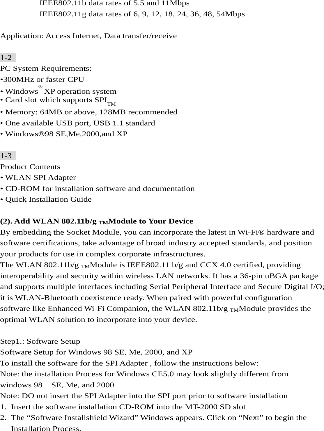          IEEE802.11b data rates of 5.5 and 11Mbps          IEEE802.11g data rates of 6, 9, 12, 18, 24, 36, 48, 54Mbps  Application: Access Internet, Data transfer/receive  1-2  PC System Requirements: •300MHz or faster CPU   • Windows® XP operation system   • Card slot which supports SPITM  • Memory: 64MB or above, 128MB recommended • One available USB port, USB 1.1 standard • Windows®98 SE,Me,2000,and XP  1-3  Product Contents • WLAN SPI Adapter • CD-ROM for installation software and documentation • Quick Installation Guide  (2). Add WLAN 802.11b/g TMModule to Your Device By embedding the Socket Module, you can incorporate the latest in Wi-Fi® hardware and software certifications, take advantage of broad industry accepted standards, and position your products for use in complex corporate infrastructures. The WLAN 802.11b/g TMModule is IEEE802.11 b/g and CCX 4.0 certified, providing interoperability and security within wireless LAN networks. It has a 36-pin uBGA package and supports multiple interfaces including Serial Peripheral Interface and Secure Digital I/O; it is WLAN-Bluetooth coexistence ready. When paired with powerful configuration software like Enhanced Wi-Fi Companion, the WLAN 802.11b/g TMModule provides the optimal WLAN solution to incorporate into your device.  Step1.: Software Setup Software Setup for Windows 98 SE, Me, 2000, and XP To install the software for the SPI Adapter , follow the instructions below: Note: the installation Process for Windows CE5.0 may look slightly different from windows 98    SE, Me, and 2000   Note: DO not insert the SPI Adapter into the SPI port prior to software installation 1. Insert the software installation CD-ROM into the MT-2000 SD slot 2. The “Software Installshield Wizard” Windows appears. Click on “Next” to begin the Installation Process.   