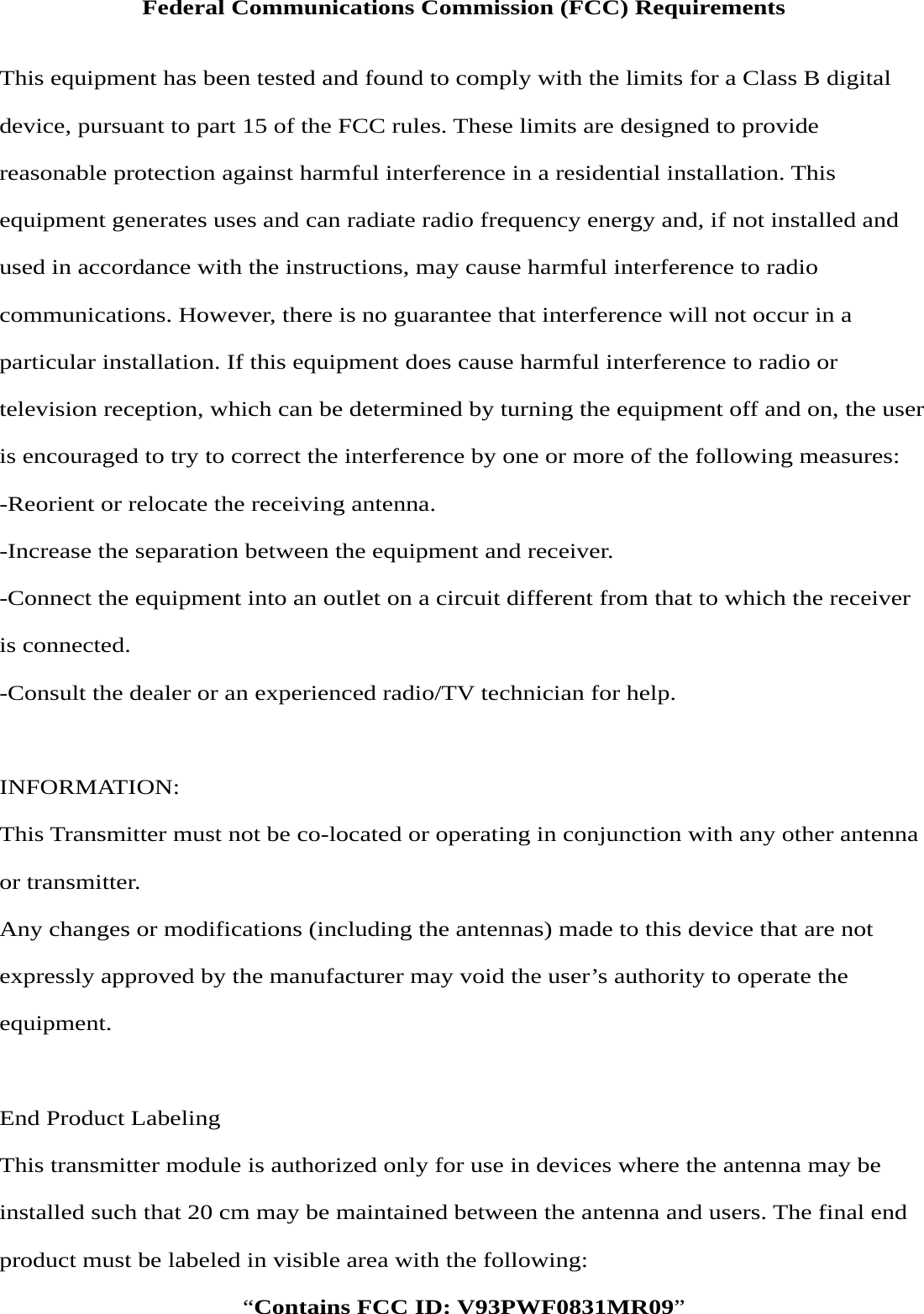 Federal Communications Commission (FCC) Requirements  This equipment has been tested and found to comply with the limits for a Class B digital device, pursuant to part 15 of the FCC rules. These limits are designed to provide reasonable protection against harmful interference in a residential installation. This equipment generates uses and can radiate radio frequency energy and, if not installed and used in accordance with the instructions, may cause harmful interference to radio communications. However, there is no guarantee that interference will not occur in a particular installation. If this equipment does cause harmful interference to radio or television reception, which can be determined by turning the equipment off and on, the user is encouraged to try to correct the interference by one or more of the following measures: -Reorient or relocate the receiving antenna. -Increase the separation between the equipment and receiver. -Connect the equipment into an outlet on a circuit different from that to which the receiver is connected. -Consult the dealer or an experienced radio/TV technician for help.  INFORMATION: This Transmitter must not be co-located or operating in conjunction with any other antenna or transmitter. Any changes or modifications (including the antennas) made to this device that are not expressly approved by the manufacturer may void the user’s authority to operate the equipment.   End Product Labeling This transmitter module is authorized only for use in devices where the antenna may be installed such that 20 cm may be maintained between the antenna and users. The final end product must be labeled in visible area with the following: “Contains FCC ID: V93PWF0831MR09” 