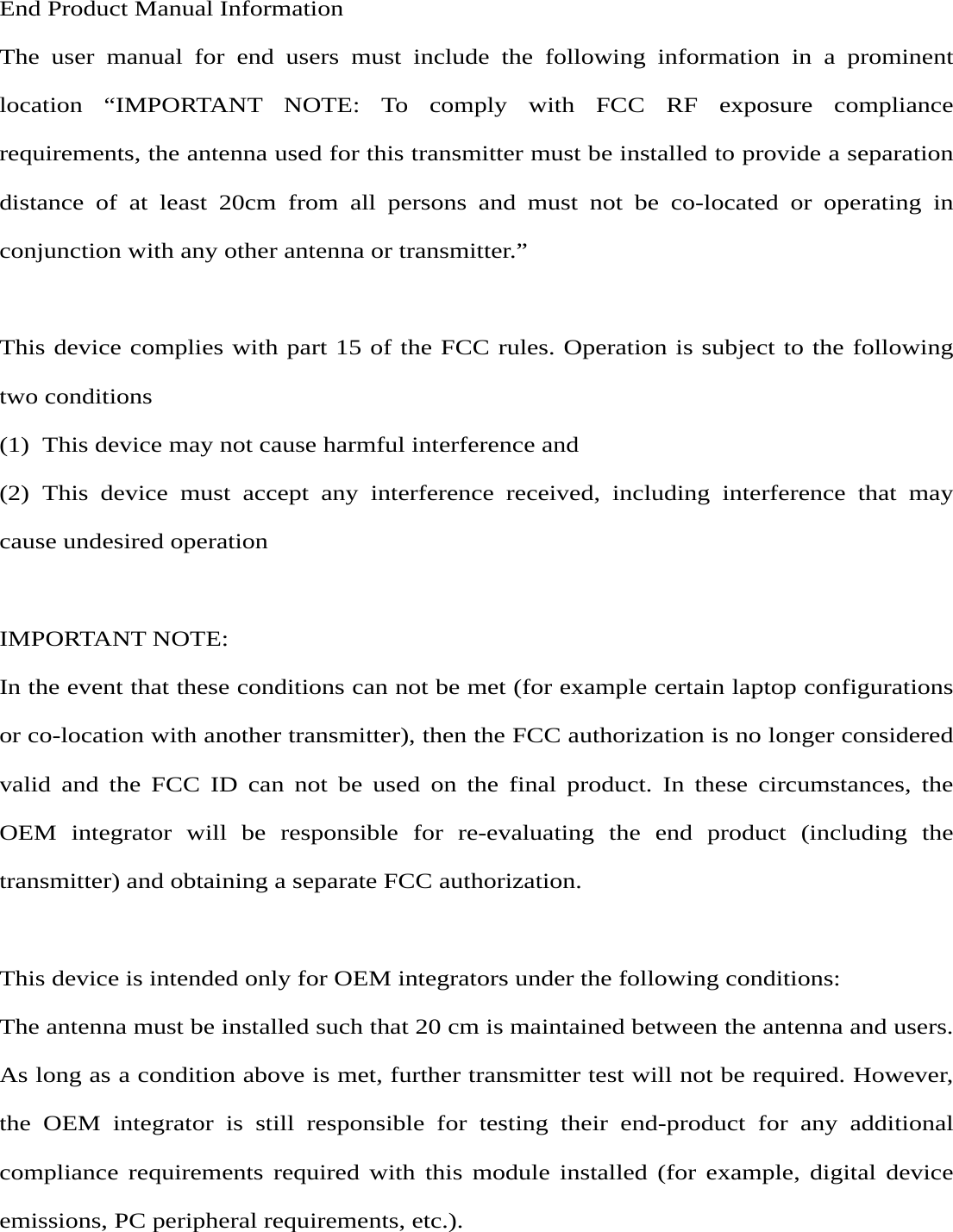  End Product Manual Information The user manual for end users must include the following information in a prominent location “IMPORTANT NOTE: To comply with FCC RF exposure compliance requirements, the antenna used for this transmitter must be installed to provide a separation distance of at least 20cm from all persons and must not be co-located or operating in conjunction with any other antenna or transmitter.”  This device complies with part 15 of the FCC rules. Operation is subject to the following two conditions (1)  This device may not cause harmful interference and   (2) This device must accept any interference received, including interference that may cause undesired operation    IMPORTANT NOTE:   In the event that these conditions can not be met (for example certain laptop configurations or co-location with another transmitter), then the FCC authorization is no longer considered valid and the FCC ID can not be used on the final product. In these circumstances, the OEM integrator will be responsible for re-evaluating the end product (including the transmitter) and obtaining a separate FCC authorization.  This device is intended only for OEM integrators under the following conditions: The antenna must be installed such that 20 cm is maintained between the antenna and users. As long as a condition above is met, further transmitter test will not be required. However, the OEM integrator is still responsible for testing their end-product for any additional compliance requirements required with this module installed (for example, digital device emissions, PC peripheral requirements, etc.).  