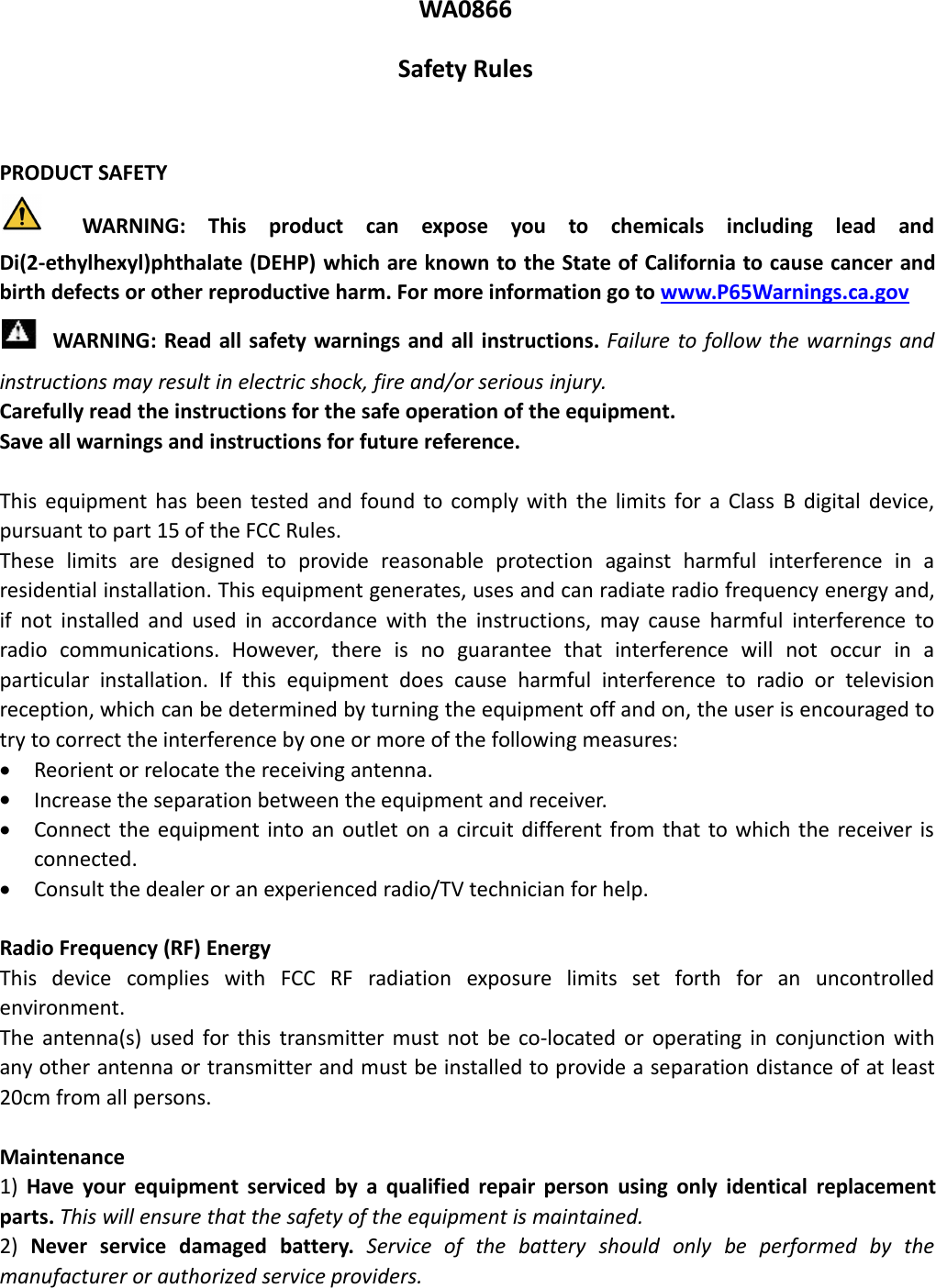 WA0866Safety RulesPRODUCT SAFETYWARNING: This product can expose you to chemicals including lead andDi(2-ethylhexyl)phthalate (DEHP) which are known to the State of California to cause cancer andbirth defects or other reproductive harm. For more information go to www.P65Warnings.ca.govWARNING: Read all safety warnings and all instructions. Failure to follow the warnings andinstructions may result in electric shock, fire and/or serious injury.Carefully read the instructions for the safe operation of the equipment.Save all warnings and instructions for future reference.This equipment has been tested and found to comply with the limits for a Class B digital device,pursuant to part 15 of the FCC Rules.These limits are designed to provide reasonable protection against harmful interference in aresidential installation. This equipment generates, uses and can radiate radio frequency energy and,if not installed and used in accordance with the instructions, may cause harmful interference toradio communications. However, there is no guarantee that interference will not occur in aparticular installation. If this equipment does cause harmful interference to radio or televisionreception, which can be determined by turning the equipment off and on, the user is encouraged totry to correct the interference by one or more of the following measures:Reorient or relocate the receiving antenna.Increase the separation between the equipment and receiver.Connect the equipment into an outlet on a circuit different from that to which the receiver isconnected.Consult the dealer or an experienced radio/TV technician for help.Radio Frequency (RF) EnergyThis device complies with FCC RF radiation exposure limits set forth for an uncontrolledenvironment.The antenna(s) used for this transmitter must not be co-located or operating in conjunction withany other antenna or transmitter and must be installed to provide a separation distance of at least20cm from all persons.Maintenance1) Have your equipment serviced by a qualified repair person using only identical replacementparts. This will ensure that the safety of the equipment is maintained.2) Never service damaged battery. Service of the battery should only be performed by themanufacturer or authorized service providers.