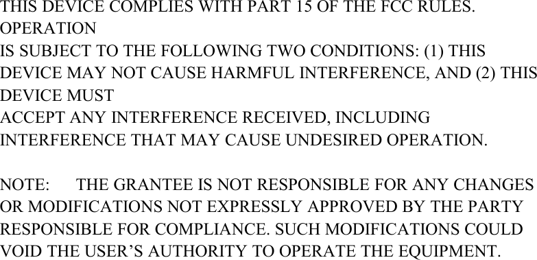 THIS DEVICE COMPLIES WITH PART 15 OF THE FCC RULES.OPERATIONIS SUBJECT TO THE FOLLOWING TWO CONDITIONS: (1) THISDEVICE MAY NOT CAUSE HARMFUL INTERFERENCE, AND (2) THISDEVICE MUSTACCEPT ANY INTERFERENCE RECEIVED, INCLUDINGINTERFERENCE THAT MAY CAUSE UNDESIRED OPERATION.NOTE: THE GRANTEE IS NOT RESPONSIBLE FOR ANY CHANGESOR MODIFICATIONS NOT EXPRESSLY APPROVED BY THE PARTYRESPONSIBLE FOR COMPLIANCE. SUCH MODIFICATIONS COULDVOID THE USER&rsquo;S AUTHORITY TO OPERATE THE EQUIPMENT.