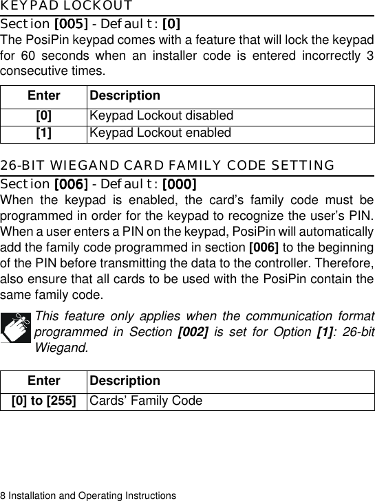 8 Installation and Operating InstructionsKEYPAD LOCKOUTSection [005][005][005][005] - Default: [0][0][0][0]The PosiPin keypad comes with a feature that will lock the keypadfor 60 seconds when an installer code is entered incorrectly 3consecutive times. 26-BIT WIEGAND CARD FAMILY CODE SETTINGSection [006][006][006][006] - Default: [000][000][000][000]When the keypad is enabled, the card’s family code must beprogrammed in order for the keypad to recognize the user’s PIN.When a user enters a PIN on the keypad, PosiPin will automaticallyadd the family code programmed in section [006] to the beginningof the PIN before transmitting the data to the controller. Therefore,also ensure that all cards to be used with the PosiPin contain thesame family code.This feature only applies when the communication formatprogrammed in Section [002] is set for Option [1]: 26-bitWiegand.Enter Description[0] Keypad Lockout disabled[1] Keypad Lockout enabledEnter Description[0] to [255] Cards’ Family Code