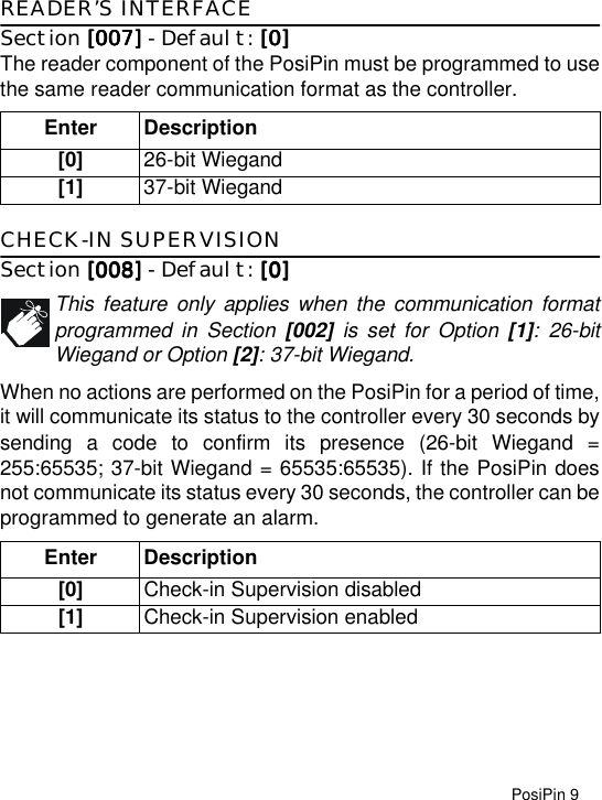 PosiPin 9READER’S INTERFACESection [007][007][007][007] - Default: [0][0][0][0]The reader component of the PosiPin must be programmed to usethe same reader communication format as the controller. CHECK-IN SUPERVISIONSection [008][008][008][008] - Default: [0][0][0][0]This feature only applies when the communication formatprogrammed in Section [002] is set for Option [1]: 26-bitWiegand or Option [2]: 37-bit Wiegand.When no actions are performed on the PosiPin for a period of time,it will communicate its status to the controller every 30 seconds bysending a code to confirm its presence (26-bit Wiegand =255:65535; 37-bit Wiegand = 65535:65535). If the PosiPin doesnot communicate its status every 30 seconds, the controller can beprogrammed to generate an alarm.Enter Description[0] 26-bit Wiegand[1] 37-bit WiegandEnter Description[0] Check-in Supervision disabled[1] Check-in Supervision enabled