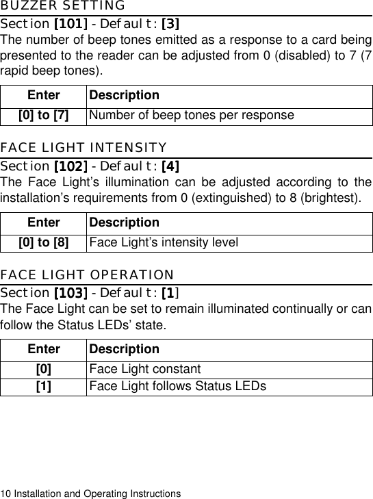 10 Installation and Operating InstructionsBUZZER SETTINGSection [101][101][101][101] - Default: [3][3][3][3]The number of beep tones emitted as a response to a card beingpresented to the reader can be adjusted from 0 (disabled) to 7 (7rapid beep tones).FACE LIGHT INTENSITYSection [102][102][102][102] - Default: [4][4][4][4]The Face Light’s illumination can be adjusted according to theinstallation’s requirements from 0 (extinguished) to 8 (brightest). FACE LIGHT OPERATIONSection [103][103][103][103] - Default: [1[1[1[1]The Face Light can be set to remain illuminated continually or canfollow the Status LEDs’ state. Enter Description[0] to [7] Number of beep tones per responseEnter Description[0] to [8] Face Light’s intensity level Enter Description[0] Face Light constant[1] Face Light follows Status LEDs