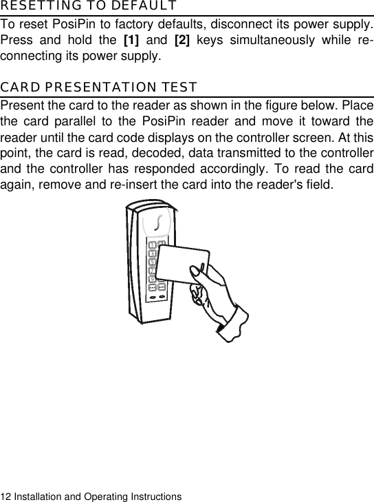 12 Installation and Operating InstructionsRESETTING TO DEFAULTTo reset PosiPin to factory defaults, disconnect its power supply.Press and hold the [1] and [2] keys simultaneously while re-connecting its power supply.CARD PRESENTATION TESTPresent the card to the reader as shown in the figure below. Placethe card parallel to the PosiPin reader and move it toward thereader until the card code displays on the controller screen. At thispoint, the card is read, decoded, data transmitted to the controllerand the controller has responded accordingly. To read the cardagain, remove and re-insert the card into the reader&apos;s field.