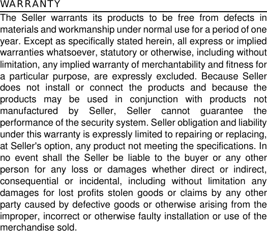 WARRANTYThe Seller warrants its products to be free from defects inmaterials and workmanship under normal use for a period of oneyear. Except as specifically stated herein, all express or impliedwarranties whatsoever, statutory or otherwise, including withoutlimitation, any implied warranty of merchantability and fitness fora particular purpose, are expressly excluded. Because Sellerdoes not install or connect the products and because theproducts may be used in conjunction with products notmanufactured by Seller, Seller cannot guarantee theperformance of the security system. Seller obligation and liabilityunder this warranty is expressly limited to repairing or replacing,at Seller&apos;s option, any product not meeting the specifications. Inno event shall the Seller be liable to the buyer or any otherperson for any loss or damages whether direct or indirect,consequential or incidental, including without limitation anydamages for lost profits stolen goods or claims by any otherparty caused by defective goods or otherwise arising from theimproper, incorrect or otherwise faulty installation or use of themerchandise sold.