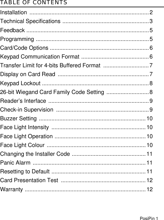 PosiPin 1TABLE OF CONTENTSInstallation ............................................................................2Technical Specifications .......................................................3Feedback ..............................................................................5Programming ........................................................................5Card/Code Options ...............................................................6Keypad Communication Format ...........................................6Transfer Limit for 4-bits Buffered Format  .............................7Display on Card Read  ..........................................................7Keypad Lockout ....................................................................826-bit Wiegand Card Family Code Setting ...........................8Reader’s Interface ................................................................9Check-in Supervision  ...........................................................9Buzzer Setting ....................................................................10Face Light Intensity  ............................................................10Face Light Operation ..........................................................10Face Light Colour ...............................................................10Changing the Installer Code ...............................................11Panic Alarm ........................................................................11Resetting to Default ............................................................11Card Presentation Test  ......................................................12Warranty .............................................................................12