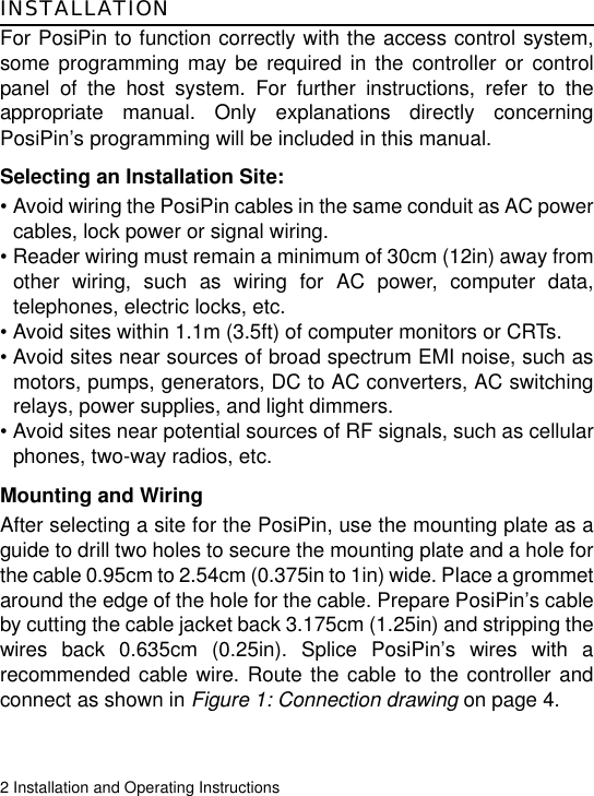 2 Installation and Operating InstructionsINSTALLATIONFor PosiPin to function correctly with the access control system,some programming may be required in the controller or controlpanel of the host system. For further instructions, refer to theappropriate manual. Only explanations directly concerningPosiPin’s programming will be included in this manual. Selecting an Installation Site:• Avoid wiring the PosiPin cables in the same conduit as AC powercables, lock power or signal wiring.• Reader wiring must remain a minimum of 30cm (12in) away fromother wiring, such as wiring for AC power, computer data,telephones, electric locks, etc.• Avoid sites within 1.1m (3.5ft) of computer monitors or CRTs.• Avoid sites near sources of broad spectrum EMI noise, such asmotors, pumps, generators, DC to AC converters, AC switchingrelays, power supplies, and light dimmers.• Avoid sites near potential sources of RF signals, such as cellularphones, two-way radios, etc.Mounting and WiringAfter selecting a site for the PosiPin, use the mounting plate as aguide to drill two holes to secure the mounting plate and a hole forthe cable 0.95cm to 2.54cm (0.375in to 1in) wide. Place a grommetaround the edge of the hole for the cable. Prepare PosiPin’s cableby cutting the cable jacket back 3.175cm (1.25in) and stripping thewires back 0.635cm (0.25in). Splice PosiPin’s wires with arecommended cable wire. Route the cable to the controller andconnect as shown in Figure 1: Connection drawing on page 4. 