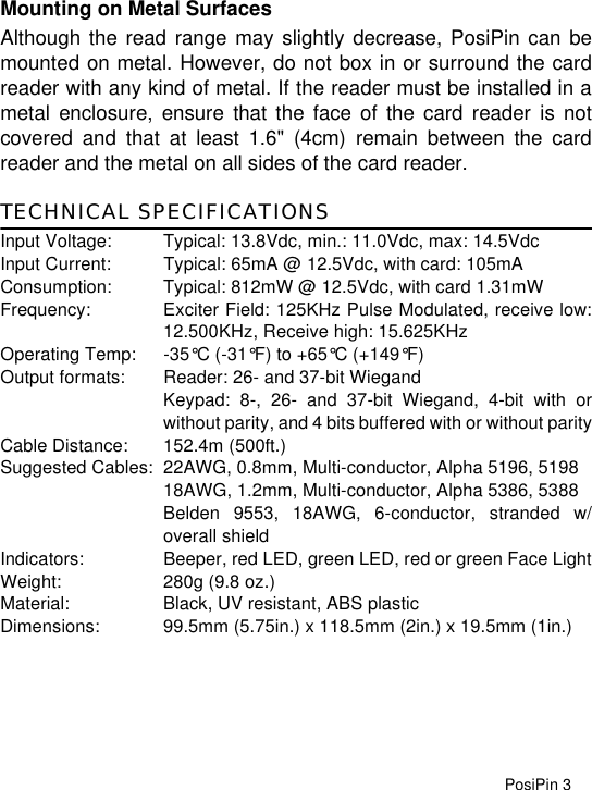 PosiPin 3Mounting on Metal SurfacesAlthough the read range may slightly decrease, PosiPin can bemounted on metal. However, do not box in or surround the cardreader with any kind of metal. If the reader must be installed in ametal enclosure, ensure that the face of the card reader is notcovered and that at least 1.6&quot; (4cm) remain between the cardreader and the metal on all sides of the card reader.TECHNICAL SPECIFICATIONSInput Voltage: Typical: 13.8Vdc, min.: 11.0Vdc, max: 14.5VdcInput Current: Typical: 65mA @ 12.5Vdc, with card: 105mAConsumption: Typical: 812mW @ 12.5Vdc, with card 1.31mWFrequency: Exciter Field: 125KHz Pulse Modulated, receive low:12.500KHz, Receive high: 15.625KHzOperating Temp: -35°C (-31°F) to +65°C (+149°F)Output formats: Reader: 26- and 37-bit WiegandKeypad: 8-, 26- and 37-bit Wiegand, 4-bit with orwithout parity, and 4 bits buffered with or without parityCable Distance: 152.4m (500ft.)Suggested Cables: 22AWG, 0.8mm, Multi-conductor, Alpha 5196, 519818AWG, 1.2mm, Multi-conductor, Alpha 5386, 5388Belden 9553, 18AWG, 6-conductor, stranded w/overall shieldIndicators: Beeper, red LED, green LED, red or green Face LightWeight: 280g (9.8 oz.)Material: Black, UV resistant, ABS plasticDimensions: 99.5mm (5.75in.) x 118.5mm (2in.) x 19.5mm (1in.)