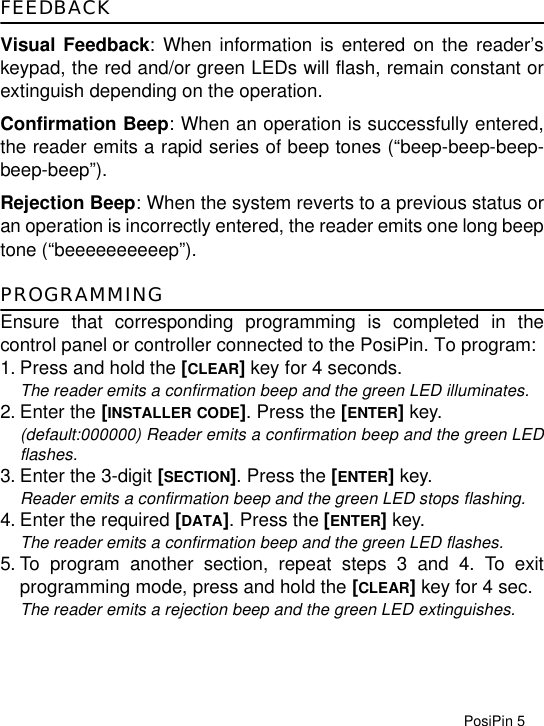 PosiPin 5FEEDBACKVisual Feedback: When information is entered on the reader’skeypad, the red and/or green LEDs will flash, remain constant orextinguish depending on the operation.Confirmation Beep: When an operation is successfully entered,the reader emits a rapid series of beep tones (“beep-beep-beep-beep-beep”).Rejection Beep: When the system reverts to a previous status oran operation is incorrectly entered, the reader emits one long beeptone (“beeeeeeeeeep”).PROGRAMMINGEnsure that corresponding programming is completed in thecontrol panel or controller connected to the PosiPin. To program:1. Press and hold the [CLEAR] key for 4 seconds.The reader emits a confirmation beep and the green LED illuminates.2. Enter the [INSTALLER CODE]. Press the [ENTER] key. (default:000000) Reader emits a confirmation beep and the green LEDflashes.3. Enter the 3-digit [SECTION]. Press the [ENTER] key.Reader emits a confirmation beep and the green LED stops flashing.4. Enter the required [DATA]. Press the [ENTER] key.The reader emits a confirmation beep and the green LED flashes.5. To program another section, repeat steps 3 and 4. To exitprogramming mode, press and hold the [CLEAR] key for 4 sec.The reader emits a rejection beep and the green LED extinguishes.