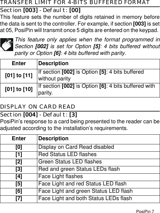 PosiPin 7TRANSFER LIMIT FOR 4-BITS BUFFERED FORMATSection [003][003][003][003] - Default: [00][00][00][00]This feature sets the number of digits retained in memory beforethe data is sent to the controller. For example, if section [003] is setat 05, PosiPin will transmit once 5 digits are entered on the keypad. This feature only applies when the format programmed inSection [002] is set for Option [5]: 4 bits buffered withoutparity or Option [6]: 4 bits buffered with parity.DISPLAY ON CARD READSection [004][004][004][004] - Default: [3][3][3][3]PosiPin’s response to a card being presented to the reader can beadjusted according to the installation’s requirements. Enter Description[01] to [11] If section [002] is Option [5]: 4 bits buffered without parity[01] to [10] If section [002] is Option [6]: 4 bits buffered with parity.Enter Description[0] Display on Card Read disabled[1] Red Status LED flashes[2] Green Status LED flashes[3] Red and green Status LEDs flash[4] Face Light flashes[5] Face Light and red Status LED flash[6] Face Light and green Status LED flash[7] Face Light and both Status LEDs flash