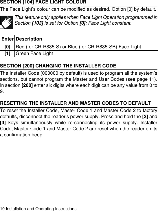 10 Installation and Operating InstructionsSECTION [104] FACE LIGHT COLOURThe Face Light’s colour can be modified as desired. Option [0] by default.This feature only applies when Face Light Operation programmed inSection [103] is set for Option [0]: Face Light constant. SECTION [200] CHANGING THE INSTALLER CODEThe Installer Code (000000 by default) is used to program all the system’ssections, but cannot program the Master and User Codes (see page 11).In section [200] enter six digits where each digit can be any value from 0 to9. RESETTING THE INSTALLER AND MASTER CODES TO DEFAULTTo reset the Installer Code, Master Code 1 and Master Code 2 to factorydefaults, disconnect the reader’s power supply. Press and hold the [3] and[4] keys simultaneously while re-connecting its power supply. InstallerCode, Master Code 1 and Master Code 2 are reset when the reader emitsa confirmation beep.Enter Description[0] Red (for CR-R885-S) or Blue (for CR-R885-SB) Face Light [1] Green Face Light