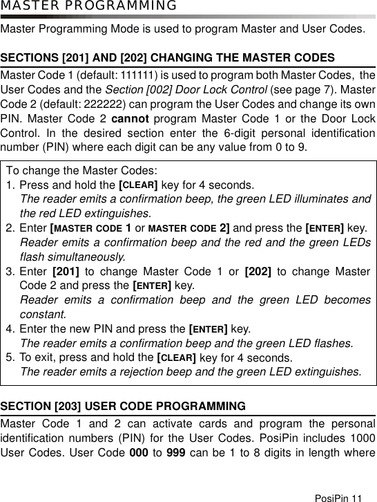 PosiPin 11MASTER PROGRAMMINGMaster Programming Mode is used to program Master and User Codes.SECTIONS [201] AND [202] CHANGING THE MASTER CODESMaster Code 1 (default: 111111) is used to program both Master Codes,  theUser Codes and the Section [002] Door Lock Control (see page 7). MasterCode 2 (default: 222222) can program the User Codes and change its ownPIN. Master Code 2 cannot program Master Code 1 or the Door LockControl. In the desired section enter the 6-digit personal identificationnumber (PIN) where each digit can be any value from 0 to 9. SECTION [203] USER CODE PROGRAMMING Master Code 1 and 2 can activate cards and program the personalidentification numbers (PIN) for the User Codes. PosiPin includes 1000User Codes. User Code 000 to 999 can be 1 to 8 digits in length whereTo change the Master Codes:1. Press and hold the [CLEAR] key for 4 seconds.The reader emits a confirmation beep, the green LED illuminates andthe red LED extinguishes.2. Enter [MASTER CODE 1 or MASTER CODE 2] and press the [ENTER] key. Reader emits a confirmation beep and the red and the green LEDsflash simultaneously.3. Enter  [201] to change Master Code 1 or [202] to change MasterCode 2 and press the [ENTER] key.Reader emits a confirmation beep and the green LED becomesconstant.4. Enter the new PIN and press the [ENTER] key.The reader emits a confirmation beep and the green LED flashes.5. To exit, press and hold the [CLEAR] key for 4 seconds.The reader emits a rejection beep and the green LED extinguishes.