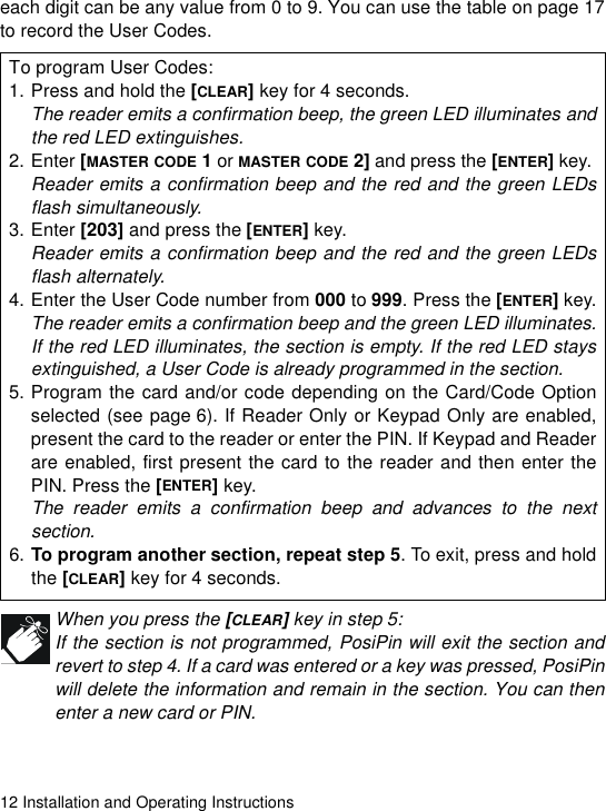 12 Installation and Operating Instructionseach digit can be any value from 0 to 9. You can use the table on page 17to record the User Codes. When you press the [CLEAR] key in step 5:If the section is not programmed, PosiPin will exit the section andrevert to step 4. If a card was entered or a key was pressed, PosiPinwill delete the information and remain in the section. You can thenenter a new card or PIN.To program User Codes:1. Press and hold the [CLEAR] key for 4 seconds.The reader emits a confirmation beep, the green LED illuminates andthe red LED extinguishes.2. Enter [MASTER CODE 1 or MASTER CODE 2] and press the [ENTER] key. Reader emits a confirmation beep and the red and the green LEDsflash simultaneously.3. Enter [203] and press the [ENTER] key.Reader emits a confirmation beep and the red and the green LEDsflash alternately.4. Enter the User Code number from 000 to 999. Press the [ENTER] key.The reader emits a confirmation beep and the green LED illuminates.If the red LED illuminates, the section is empty. If the red LED staysextinguished, a User Code is already programmed in the section. 5. Program the card and/or code depending on the Card/Code Optionselected (see page 6). If Reader Only or Keypad Only are enabled,present the card to the reader or enter the PIN. If Keypad and Readerare enabled, first present the card to the reader and then enter thePIN. Press the [ENTER] key.The reader emits a confirmation beep and advances to the nextsection.6. To program another section, repeat step 5. To exit, press and holdthe [CLEAR] key for 4 seconds. 