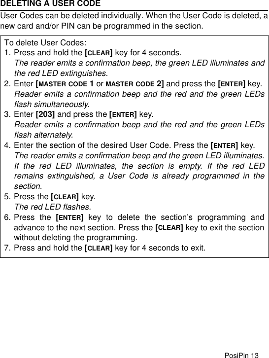 PosiPin 13DELETING A USER CODEUser Codes can be deleted individually. When the User Code is deleted, anew card and/or PIN can be programmed in the section.To delete User Codes:1. Press and hold the [CLEAR] key for 4 seconds.The reader emits a confirmation beep, the green LED illuminates andthe red LED extinguishes.2. Enter [MASTER CODE 1 or MASTER CODE 2] and press the [ENTER] key. Reader emits a confirmation beep and the red and the green LEDsflash simultaneously.3. Enter [203] and press the [ENTER] key.Reader emits a confirmation beep and the red and the green LEDsflash alternately.4. Enter the section of the desired User Code. Press the [ENTER] key.The reader emits a confirmation beep and the green LED illuminates.If the red LED illuminates, the section is empty. If the red LEDremains extinguished, a User Code is already programmed in thesection.5. Press the [CLEAR] key.The red LED flashes. 6. Press the [ENTER] key to delete the section’s programming andadvance to the next section. Press the [CLEAR] key to exit the sectionwithout deleting the programming.7. Press and hold the [CLEAR] key for 4 seconds to exit.