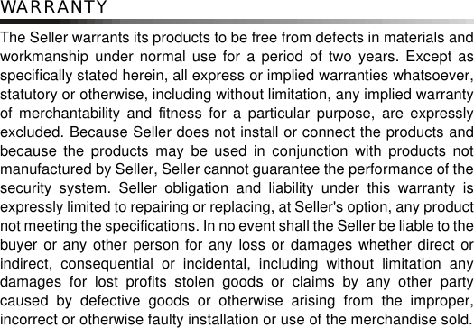 WARRANTYThe Seller warrants its products to be free from defects in materials andworkmanship under normal use for a period of two years. Except asspecifically stated herein, all express or implied warranties whatsoever,statutory or otherwise, including without limitation, any implied warrantyof merchantability and fitness for a particular purpose, are expresslyexcluded. Because Seller does not install or connect the products andbecause the products may be used in conjunction with products notmanufactured by Seller, Seller cannot guarantee the performance of thesecurity system. Seller obligation and liability under this warranty isexpressly limited to repairing or replacing, at Seller&apos;s option, any productnot meeting the specifications. In no event shall the Seller be liable to thebuyer or any other person for any loss or damages whether direct orindirect, consequential or incidental, including without limitation anydamages for lost profits stolen goods or claims by any other partycaused by defective goods or otherwise arising from the improper,incorrect or otherwise faulty installation or use of the merchandise sold.