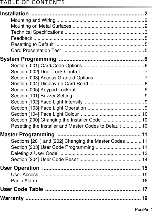 PosiPin 1TABLE OF CONTENTSInstallation ..........................................................................2Mounting and Wiring  ................................................................2Mounting on Metal Surfaces .....................................................2Technical Specifications ...........................................................3Feedback ..................................................................................5Resetting to Default ..................................................................5Card Presentation Test  ............................................................5System Programming ........................................................6Section [001] Card/Code Options .............................................6Section [002] Door Lock Control  ..............................................7Section [003] Access Granted Options  ....................................7Section [004] Display on Card Read ........................................8Section [005] Keypad Lockout ..................................................9Section [101] Buzzer Setting ....................................................9Section [102] Face Light Intensity  ............................................9Section [103] Face Light Operation ..........................................9Section [104] Face Light Colour .............................................10Section [200] Changing the Installer Code .............................10Resetting the Installer and Master Codes to Default ..............10Master Programming  .......................................................11Sections [201] and [202] Changing the Master Codes ...........11Section [203] User Code Programming ..................................11Deleting a User Code .............................................................13Section [204] User Code Reset ..............................................14User Operation  .................................................................15User Access  ...........................................................................15Panic Alarm ............................................................................16User Code Table ...............................................................17Warranty ............................................................................19