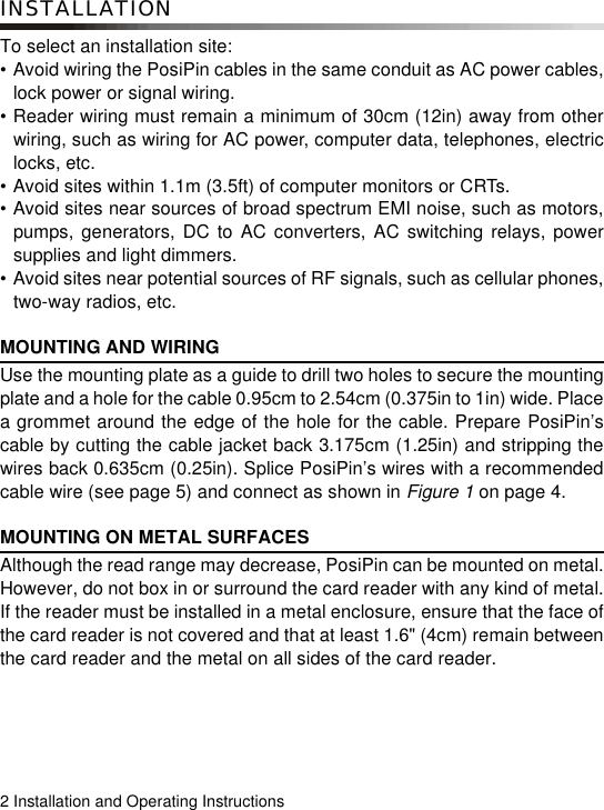 2 Installation and Operating InstructionsINSTALLATIONTo select an installation site:• Avoid wiring the PosiPin cables in the same conduit as AC power cables,lock power or signal wiring.• Reader wiring must remain a minimum of 30cm (12in) away from otherwiring, such as wiring for AC power, computer data, telephones, electriclocks, etc.• Avoid sites within 1.1m (3.5ft) of computer monitors or CRTs.• Avoid sites near sources of broad spectrum EMI noise, such as motors,pumps, generators, DC to AC converters, AC switching relays, powersupplies and light dimmers.• Avoid sites near potential sources of RF signals, such as cellular phones,two-way radios, etc.MOUNTING AND WIRINGUse the mounting plate as a guide to drill two holes to secure the mountingplate and a hole for the cable 0.95cm to 2.54cm (0.375in to 1in) wide. Placea grommet around the edge of the hole for the cable. Prepare PosiPin’scable by cutting the cable jacket back 3.175cm (1.25in) and stripping thewires back 0.635cm (0.25in). Splice PosiPin’s wires with a recommendedcable wire (see page 5) and connect as shown in Figure 1 on page 4. MOUNTING ON METAL SURFACESAlthough the read range may decrease, PosiPin can be mounted on metal.However, do not box in or surround the card reader with any kind of metal.If the reader must be installed in a metal enclosure, ensure that the face ofthe card reader is not covered and that at least 1.6&quot; (4cm) remain betweenthe card reader and the metal on all sides of the card reader.