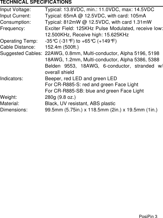 PosiPin 3TECHNICAL SPECIFICATIONSInput Voltage: Typical: 13.8VDC, min.: 11.0VDC, max: 14.5VDCInput Current: Typical: 65mA @ 12.5VDC, with card: 105mAConsumption: Typical: 812mW @ 12.5VDC, with card 1.31mWFrequency: Exciter Field: 125KHz Pulse Modulated, receive low:12.500KHz, Receive high: 15.625KHzOperating Temp: -35°C (-31°F) to +65°C (+149°F)Cable Distance: 152.4m (500ft.)Suggested Cables: 22AWG, 0.8mm, Multi-conductor, Alpha 5196, 519818AWG, 1.2mm, Multi-conductor, Alpha 5386, 5388Belden 9553, 18AWG, 6-conductor, stranded w/overall shieldIndicators: Beeper, red LED and green LEDFor CR-R885-S: red and green Face LightFor CR-R885-SB: blue and green Face LightWeight: 280g (9.8 oz.)Material: Black, UV resistant, ABS plasticDimensions: 99.5mm (5.75in.) x 118.5mm (2in.) x 19.5mm (1in.)