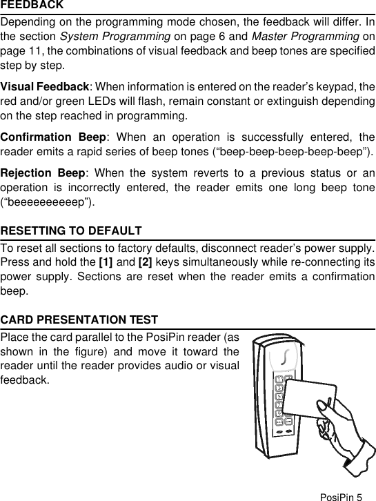 PosiPin 5FEEDBACKDepending on the programming mode chosen, the feedback will differ. Inthe section System Programming on page 6 and Master Programming onpage 11, the combinations of visual feedback and beep tones are specifiedstep by step.Visual Feedback: When information is entered on the reader’s keypad, thered and/or green LEDs will flash, remain constant or extinguish dependingon the step reached in programming.Confirmation Beep: When an operation is successfully entered, thereader emits a rapid series of beep tones (“beep-beep-beep-beep-beep”).Rejection Beep: When the system reverts to a previous status or anoperation is incorrectly entered, the reader emits one long beep tone(“beeeeeeeeeep”).RESETTING TO DEFAULTTo reset all sections to factory defaults, disconnect reader’s power supply.Press and hold the [1] and [2] keys simultaneously while re-connecting itspower supply. Sections are reset when the reader emits a confirmationbeep.CARD PRESENTATION TESTPlace the card parallel to the PosiPin reader (asshown in the figure) and move it toward thereader until the reader provides audio or visualfeedback. 