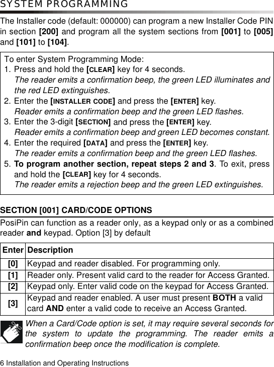 6 Installation and Operating InstructionsSYSTEM PROGRAMMINGThe Installer code (default: 000000) can program a new Installer Code PINin section [200] and program all the system sections from [001] to [005]and [101] to [104]. SECTION [001] CARD/CODE OPTIONS PosiPin can function as a reader only, as a keypad only or as a combinedreader and keypad. Option [3] by default When a Card/Code option is set, it may require several seconds forthe system to update the programming. The reader emits aconfirmation beep once the modification is complete.To enter System Programming Mode:1. Press and hold the [CLEAR] key for 4 seconds.The reader emits a confirmation beep, the green LED illuminates andthe red LED extinguishes.2. Enter the [INSTALLER CODE] and press the [ENTER] key.Reader emits a confirmation beep and the green LED flashes.3. Enter the 3-digit [SECTION] and press the [ENTER] key.Reader emits a confirmation beep and green LED becomes constant.4. Enter the required [DATA] and press the [ENTER] key.The reader emits a confirmation beep and the green LED flashes.5. To program another section, repeat steps 2 and 3. To exit, pressand hold the [CLEAR] key for 4 seconds.The reader emits a rejection beep and the green LED extinguishes.Enter Description[0] Keypad and reader disabled. For programming only. [1] Reader only. Present valid card to the reader for Access Granted.[2] Keypad only. Enter valid code on the keypad for Access Granted.[3] Keypad and reader enabled. A user must present BOTH a valid card AND enter a valid code to receive an Access Granted. 