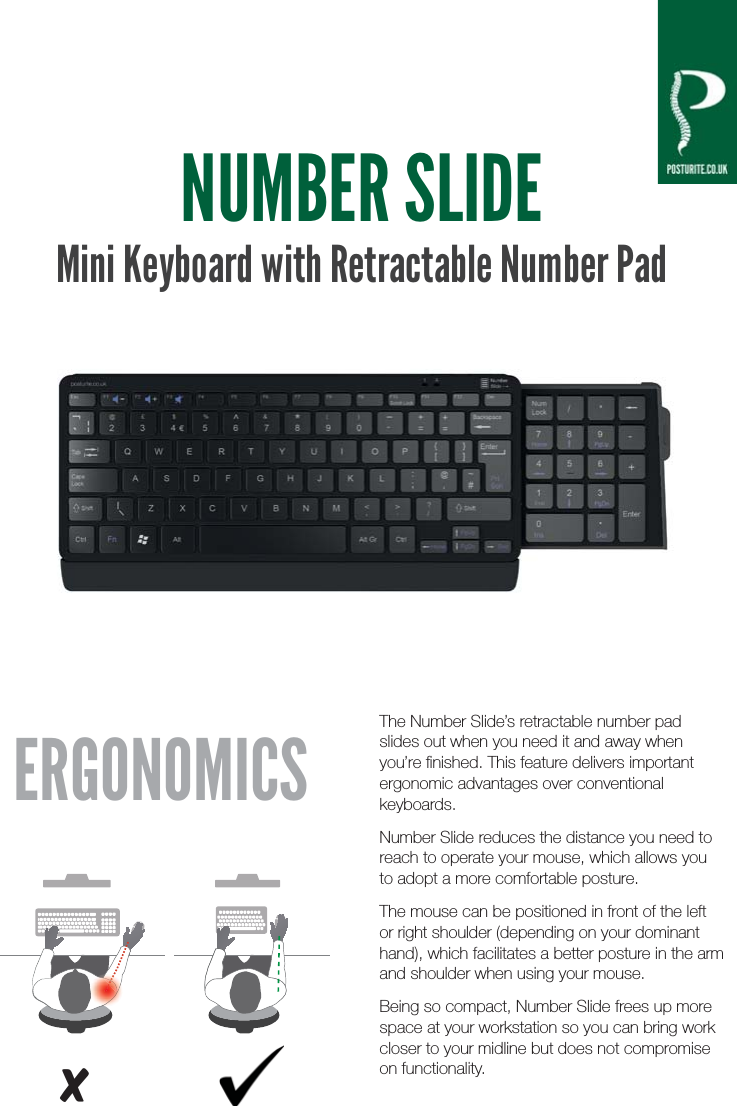 NUMBER SLIDEMini Keyboard with Retractable Number PadThe Number Slide&rsquo;s retractable number pad slides out when you need it and away when you&rsquo;re ﬁnished. This feature delivers important ergonomic advantages over conventional keyboards.Number Slide reduces the distance you need to reach to operate your mouse, which allows you to adopt a more comfortable posture.The mouse can be positioned in front of the left or right shoulder (depending on your dominant hand), which facilitates a better posture in the arm and shoulder when using your mouse.Being so compact, Number Slide frees up more space at your workstation so you can bring work closer to your midline but does not compromise on functionality.ERGONOMICSx