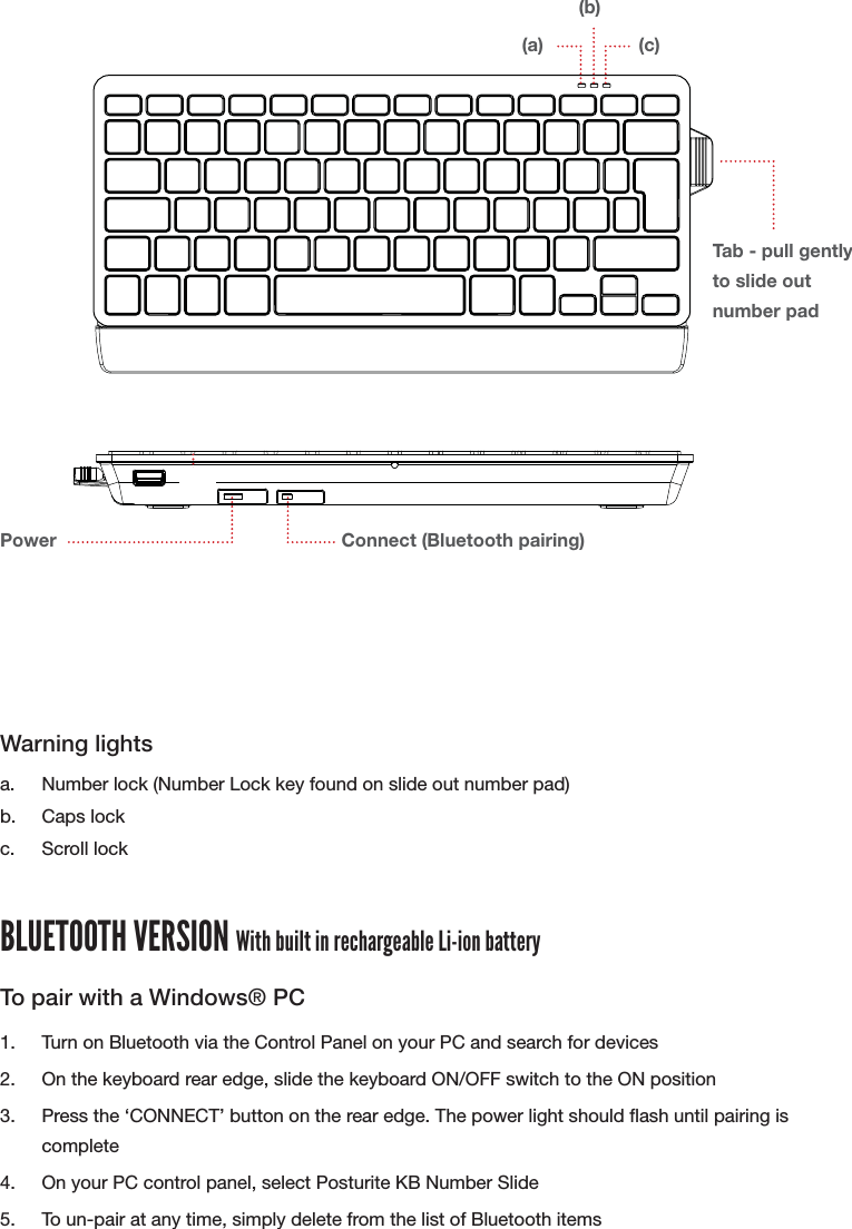 WIRED VERSION1.  Insert USB cable into a spare USB port on your computer2.  There are two auxiliary USB ports on the rear of the keyboard for use with peripheralsWarning lightsa.  Number lock (Number Lock key found on slide out number pad)b. Caps lockc. Scroll lockBLUETOOTH VERSION With built in rechargeable Li-ion batteryTo pair with a Windows&reg; PC1.  Turn on Bluetooth via the Control Panel on your PC and search for devices2.  On the keyboard rear edge, slide the keyboard ON/OFF switch to the ON position3.  Press the &lsquo;CONNECT&rsquo; button on the rear edge. The power light should ash until pairing is complete4.  On your PC control panel, select Posturite KB Number Slide 5.  To un-pair at any time, simply delete from the list of Bluetooth itemsUSB ports (Wired version)Power Connect (Bluetooth pairing)(a)Tab - pull gently to slide out number pad(b)(c)