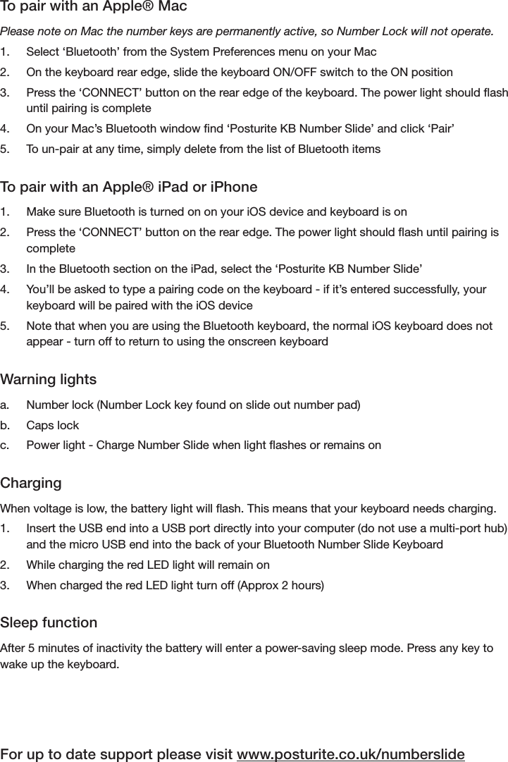 To pair with an Apple&reg; MacPlease note on Mac the number keys are permanently active, so Number Lock will not operate.1.  Select &lsquo;Bluetooth&rsquo; from the System Preferences menu on your Mac2.  On the keyboard rear edge, slide the keyboard ON/OFF switch to the ON position3.  Press the &lsquo;CONNECT&rsquo; button on the rear edge of the keyboard. The power light should ash until pairing is complete4.  On your Mac&rsquo;s Bluetooth window nd &lsquo;Posturite KB Number Slide&rsquo; and click &lsquo;Pair&rsquo;5.  To un-pair at any time, simply delete from the list of Bluetooth itemsTo pair with an Apple&reg; iPad or iPhone1.  Make sure Bluetooth is turned on on your iOS device and keyboard is on2.  Press the &lsquo;CONNECT&rsquo; button on the rear edge. The power light should ash until pairing is complete3.  In the Bluetooth section on the iPad, select the &lsquo;Posturite KB Number Slide&rsquo; 4.  You&rsquo;ll be asked to type a pairing code on the keyboard - if it&rsquo;s entered successfully, your keyboard will be paired with the iOS device5.  Note that when you are using the Bluetooth keyboard, the normal iOS keyboard does not appear - turn off to return to using the onscreen keyboardWarning lightsa.  Number lock (Number Lock key found on slide out number pad)b. Caps lockc.  Power light - Charge Number Slide when light ashes or remains onChargingWhen voltage is low, the battery light will ash. This means that your keyboard needs charging.1.  Insert the USB end into a USB port directly into your computer (do not use a multi-port hub) and the micro USB end into the back of your Bluetooth Number Slide Keyboard2.  While charging the red LED light will remain on3.  When charged the red LED light turn off (Approx 2 hours)Sleep functionAfter 5 minutes of inactivity the battery will enter a power-saving sleep mode. Press any key to wake up the keyboard.For up to date support please visit www.posturite.co.uk/numberslide