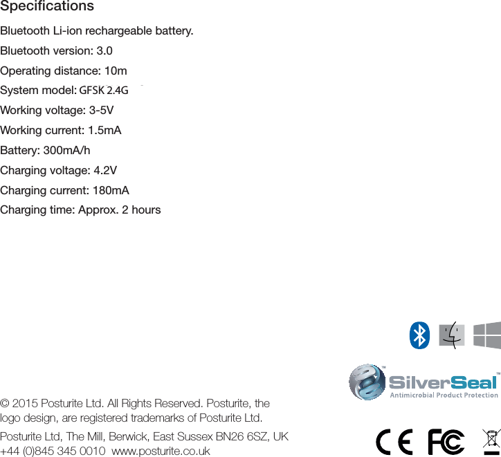 SpeciﬁcationsBluetooth Li-ion rechargeable battery.Bluetooth version: 3.0Operating distance: 10mSystem model: GFSSK 2.4GWorking voltage: 3-5VWorking current: 1.5mABattery: 300mA/hCharging voltage: 4.2VCharging current: 180mACharging time: Approx. 2 hours&trade;&trade;&copy; 2015 Posturite Ltd. All Rights Reserved. Posturite, the logo design, are registered trademarks of Posturite Ltd.Posturite Ltd, The Mill, Berwick, East Sussex BN26 6SZ, UK  +44 (0)845 345 0010  www.posturite.co.ukGFSK 2.4G