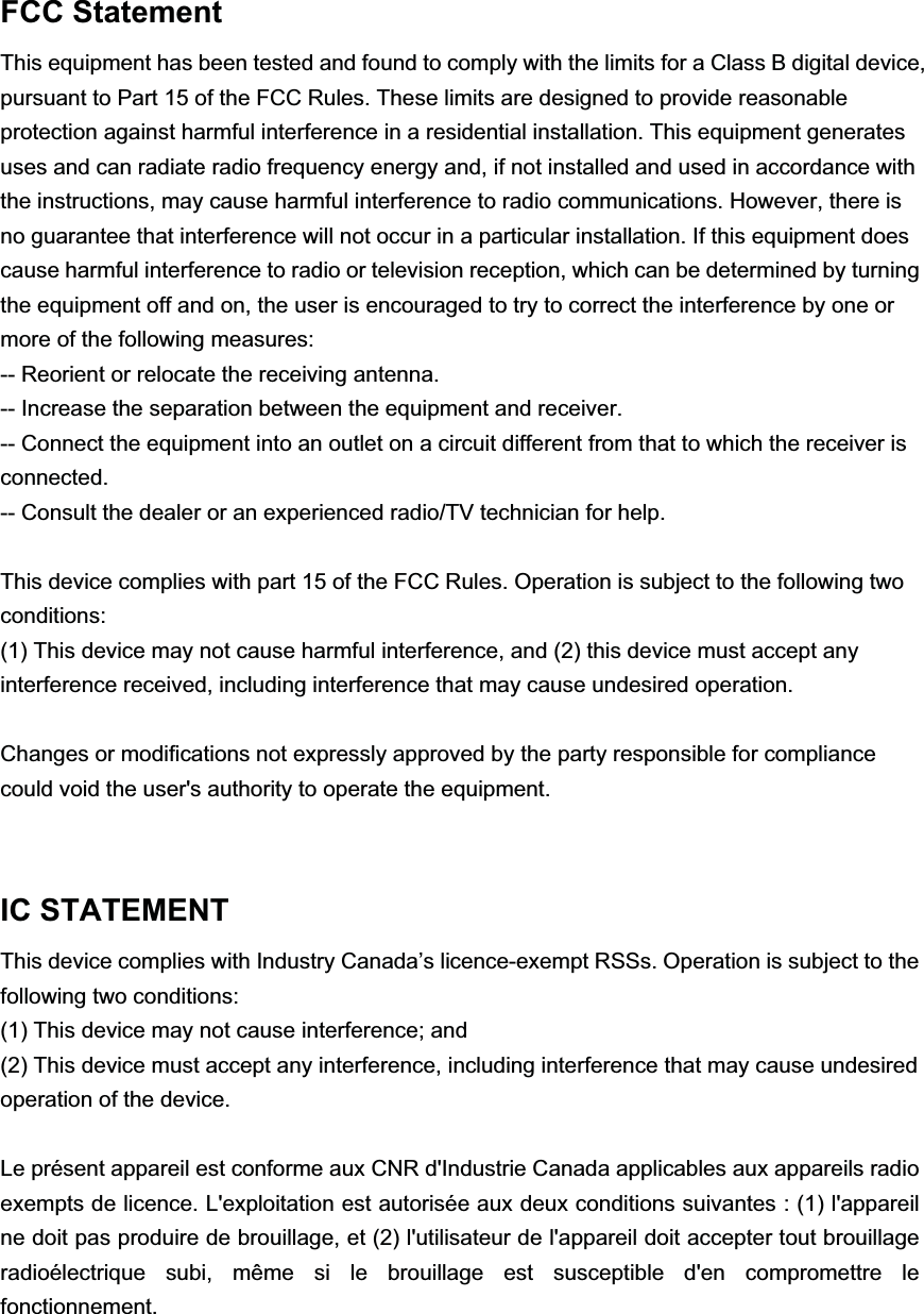 FCC StatementThis equipment has been tested and found to comply with the limits for a Class B digital device, pursuant to Part 15 of the FCC Rules. These limits are designed to provide reasonable protection against harmful interference in a residential installation. This equipment generates uses and can radiate radio frequency energy and, if not installed and used in accordance with the instructions, may cause harmful interference to radio communications. However, there is no guarantee that interference will not occur in a particular installation. If this equipment does cause harmful interference to radio or television reception, which can be determined by turning the equipment off and on, the user is encouraged to try to correct the interference by one ormore of the following measures:-- Reorient or relocate the receiving antenna.-- Increase the separation between the equipment and receiver.-- Connect the equipment into an outlet on a circuit different from that to which the receiver is connected.-- Consult the dealer or an experienced radio/TV technician for help.This device complies with part 15 of the FCC Rules. Operation is subject to the following two conditions:(1) This device may not cause harmful interference, and (2) this device must accept any interference received, including interference that may cause undesired operation.Changes or modifications not expressly approved by the party responsible for compliance could void the user's authority to operate the equipment.  IC STATEMENTThis device complies with Industry Canada&rsquo;s licence-exempt RSSs. Operation is subject to the following two conditions:(1) This device may not cause interference; and(2) This device must accept any interference, including interference that may cause undesired operation of the device.Le pr&eacute;sent appareil est conforme aux CNR d'Industrie Canada applicables aux appareils radio exempts de licence. L'exploitation est autoris&eacute;e aux deux conditions suivantes : (1) l'appareil ne doit pas produire de brouillage, et (2) l'utilisateur de l'appareil doit accepter tout brouillage radio&eacute;lectrique subi, m&ecirc;me si le brouillage est susceptible d'en compromettre le fonctionnement. 