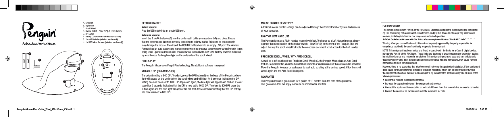 AAAAAAA. Left ClickB. Right ClickC. Scroll WheelD. Rocker Switch - &lsquo;Bow Tie&rsquo; (L/R Hand Switch)E. DPI ButtonF.  Battery Compartment (wireless version only) G. 2 x AAA Batteries (wireless version only)H.  1 x USB Micro Receiver (wireless version only)GETTING STARTEDWired Version Plug the USB cable into an empty USB port.   Wireless Version Insert the 2 x AAA batteries (G) into the underneath battery compartment (F) and close. Ensure that the batteries are inserted correctly according to polarity marks. Failure to do this correctly may damage the mouse. Then insert the USB Micro Receiver into an empty USB port. The Wireless Penguin has an auto power save management system to preserve battery power when Penguin is not being used. Operate a mouse click or scroll wheel to reactivate. Low level battery power is indicated by a continuous ﬂashing blue light on the underside of the scroll wheel. PLUG &amp; PLAYThe Penguin Mouse uses Plug &amp; Play technology. No additional software is required.VARIABLE DPI [800-1200-1600]The default setting is 800 DPI. To adjust, press the DPI button (E) on the base of the Penguin. A blue light will appear on the underside of the scroll wheel and will ﬂash for 5 seconds indicating the DPI setting has now been set to 1200 DPI. If pressed again, the blue light will appear and ﬂash at a faster speed for 5 seconds, indicating that the DPI is now set to 1600 DPI. To return to 800 DPI, press the button again and the blue light will appear but not ﬂash for 5 seconds indicating that the DPI setting has now returned to 800 DPI.MOUSE POINTER SENSITIVITYAdditional mouse pointer settings can be adjusted through the Control Panel or System Preferences of your computer.RIGHT OR LEFT HAND USEThe Penguin is set as a Right Handed mouse by default. To change to a Left Handed mouse, simply depress the raised section of the rocker switch - &lsquo;Bow Tie&rsquo; (D) at the front of the Penguin. This will adjust the way the scroll wheel instructs the on-screen document scroll action for the Left Handed user.  PRECISION SCROLL WHEEL WITH AUTO SCROLLAs well as a soft touch and feel Precision Scroll Wheel (C), the Penguin Mouse has an Auto Scroll feature. To activate this, click the Scroll Wheel inwards or downwards and the auto scroll is activated. Move the Penguin forwards or backwards to start auto scrolling at the desired speed. Click the scroll wheel again and the Auto Scroll is stopped.GUARANTEEThe Penguin mouse is guaranteed for a period of 12 months from the date of the purchase. This guarantee does not apply to misuse or normal wear and tear.FCC CONFORMITYThis device complies with Part 15 of the FCC Rules. Operation is subject to the following two conditions: (1) This device may not cause harmful interference, and (2) This device must accept any interference received, including interference that may cause undesired operation. Warning: Changes or modiﬁcations to this unit not expressly approved by the party responsible for compliance could void the user&rsquo;s authority to operate the equipment.NOTE: This equipment has been tested and found to comply with the limits for a Class B digital device, pursuant to Part 15 of the FCC Rules. These limits are designed to provide reasonable protection against harmful interference in a residential installation. This equipment generates, uses and can radiate radio frequency energy and, if not installed and used in accordance with the instructions, may cause harmful interference to radio communications.However, there is no guarantee that interference will not occur in a particular installation. If this equipment does cause harmful interference to radio or television reception, which can be determined by turning the equipment off and on, the user is encouraged to try to correct the interference by one or more of the following measures: Reorient or relocate the receiving antenna. Increase the separation between the equipment and receiver. Connect the equipment into an outlet on a circuit different from that to which the receiver is connected. Consult the dealer or an experienced radio/TV technician for help.GHACBDEFPenguin-Mouse-User-Guide_Final_420x80mm_V3.indd   1 21/12/2010   17:05:53Shﬁeﬂded cabﬂes must be used wﬁth thﬁs unﬁt to ensure compﬂﬁance wﬁth the Cﬂass B FCC ﬂﬁmﬁts.Shielded cables must be used with this unit to ensure compliance with the Class B FCC limits. 