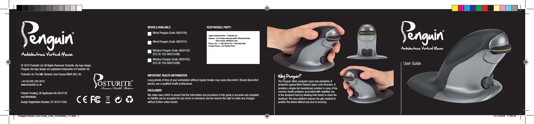 IMPORTANT HEALTH INFORMATIONLong periods of time at your workstation without regular breaks may cause discomfort. Should discomfort persist, see a qualiﬁed health professional.DISCLAIMERWe make every effort to ensure that the information and procedure in this guide is accurate and complete, no liability can be accepted for any errors or omissions and we reserve the right to make any changes without further notice herein.&copy; 2010 Posturite Ltd. All Rights Reserved. Posturite, the logo design, Penguin, the logo design are registered trademarks of Posturite Ltd.Posturite Ltd, The Mill, Berwick, East Sussex BN26 6SZ, UK. +44 (0) 845 345 0010 www.posturite.co.uk Patents Pending, UK Application No.0915129 and Worldwide.Design Registration Number: EC 001211536.User GuideWhy Penguin ?  The Penguin offers computer users new standards of protection against Work Related Upper Limb Disorders. It provides a simple but revolutionary solution to many of the common health problems associated with repetitive use of the dominant hand by allowing both hands to share the workload. The base platform reduces the grip required to position the device without any loss of accuracy.Wired Penguin (Code: 9820100) Wired Penguin (Code: 9820101) Wireless Penguin (Code: 9820102) (FCC ID: Y35-9820102M)Wireless Penguin (Code: 9820103) (FCC ID: Y35-9820102M)MODELS AVAILABLE: RESPONSIBLE PARTY:Penguin-Mouse-User-Guide_Final_420x80mm_V3.indd   2 21/12/2010   17:06:28Legal Company Name :  Posturite LtdAddress : c/o H Duane Saunders,9901 Riverview Road,  Phone, Fax : +1 952-944-8179/ +1 952-944-8180Contact Person : Ian Fletcher-Price Eden Prairie, MN55347,USA