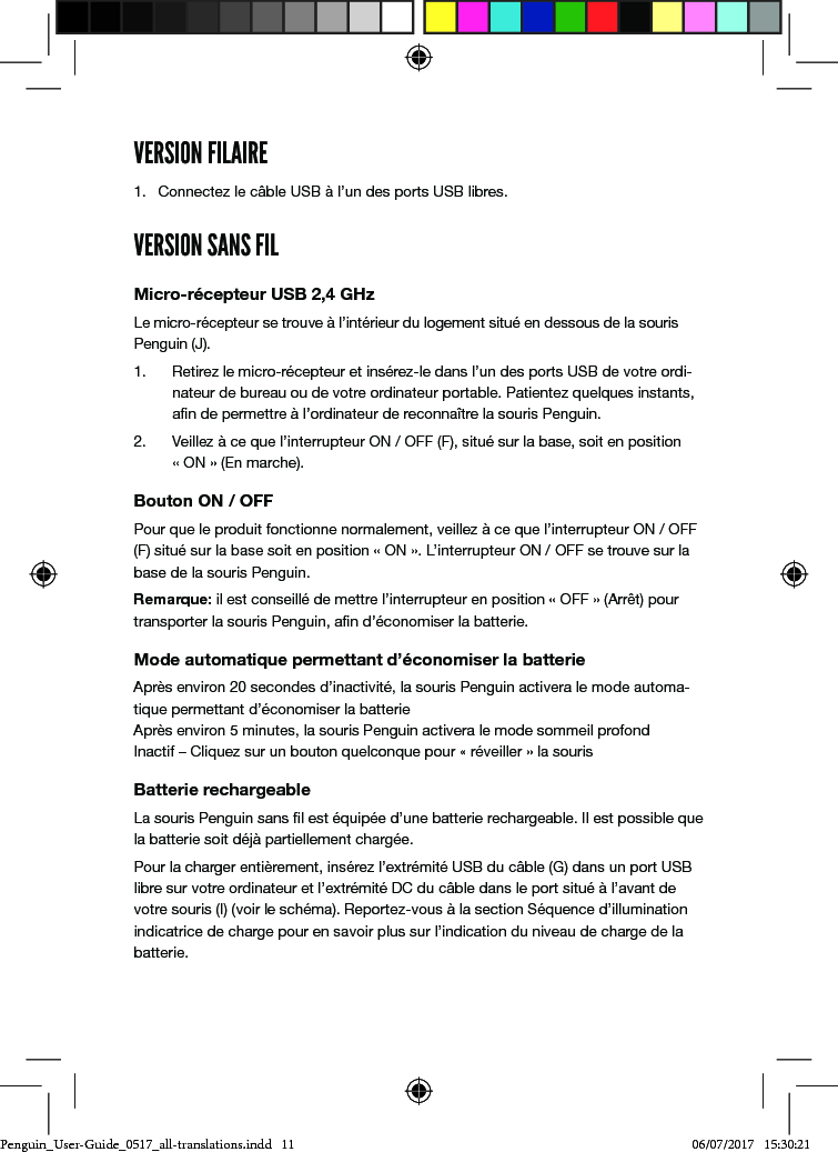 VERSION FILAIRE1.  Connectez le c&acirc;ble USB &agrave; l&rsquo;un des ports USB libres.VERSION SANS FILMicro-r&eacute;cepteur USB 2,4 GHzLe micro-r&eacute;cepteur se trouve &agrave; l&rsquo;int&eacute;rieur du logement situ&eacute; en dessous de la souris Penguin (J). 1.  Retirez le micro-r&eacute;cepteur et ins&eacute;rez-le dans l&rsquo;un des ports USB de votre ordi-nateur de bureau ou de votre ordinateur portable. Patientez quelques instants, an de permettre &agrave; l&rsquo;ordinateur de reconna&icirc;tre la souris Penguin.2.  Veillez &agrave; ce que l&rsquo;interrupteur ON / OFF (F), situ&eacute; sur la base, soit en position  &laquo; ON &raquo; (En marche).Bouton ON / OFFPour que le produit fonctionne normalement, veillez &agrave; ce que l&rsquo;interrupteur ON / OFF (F) situ&eacute; sur la base soit en position &laquo; ON &raquo;. L&rsquo;interrupteur ON / OFF se trouve sur la base de la souris Penguin.Remarque: il est conseill&eacute; de mettre l&rsquo;interrupteur en position &laquo; OFF &raquo; (Arr&ecirc;t) pour transporter la souris Penguin, an d&rsquo;&eacute;conomiser la batterie.Mode automatique permettant d&rsquo;&eacute;conomiser la batterieApr&egrave;s environ 20 secondes d&rsquo;inactivit&eacute;, la souris Penguin activera le mode automa-tique permettant d&rsquo;&eacute;conomiser la batterie Apr&egrave;s environ 5 minutes, la souris Penguin activera le mode sommeil profond  Inactif &ndash; Cliquez sur un bouton quelconque pour &laquo; r&eacute;veiller &raquo; la sourisBatterie rechargeableLa souris Penguin sans l est &eacute;quip&eacute;e d&rsquo;une batterie rechargeable. Il est possible que la batterie soit d&eacute;j&agrave; partiellement charg&eacute;e. Pour la charger enti&egrave;rement, ins&eacute;rez l&rsquo;extr&eacute;mit&eacute; USB du c&acirc;ble (G) dans un port USB libre sur votre ordinateur et l&rsquo;extr&eacute;mit&eacute; DC du c&acirc;ble dans le port situ&eacute; &agrave; l&rsquo;avant de votre souris (I) (voir le sch&eacute;ma). Reportez-vous &agrave; la section S&eacute;quence d&rsquo;illumination indicatrice de charge pour en savoir plus sur l&rsquo;indication du niveau de charge de la batterie.Penguin_User-Guide_0517_all-translations.indd   11 06/07/2017   15:30:21