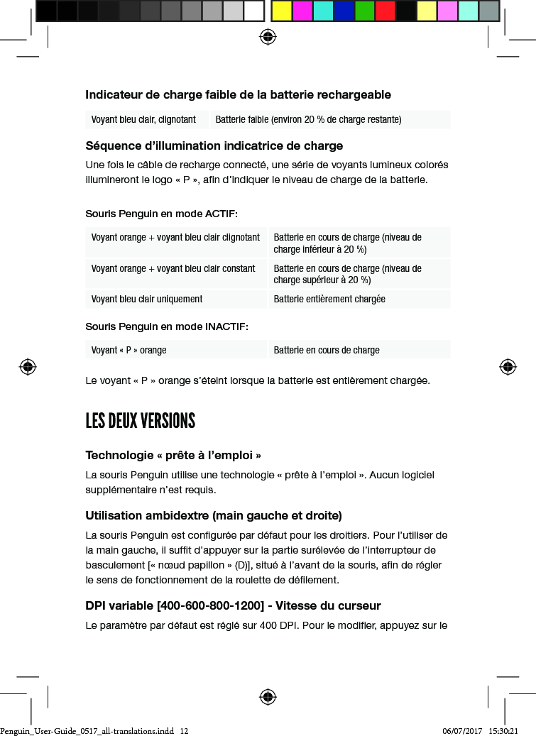 Indicateur de charge faible de la batterie rechargeableVoyant bleu clair, clignotant Batterie faible (environ 20 % de charge restante)S&eacute;quence d&rsquo;illumination indicatrice de chargeUne fois le c&acirc;ble de recharge connect&eacute;, une s&eacute;rie de voyants lumineux color&eacute;s illumineront le logo &laquo; P &raquo;, an d&rsquo;indiquer le niveau de charge de la batterie. Souris Penguin en mode ACTIF:Voyant orange + voyant bleu clair clignotant Batterie en cours de charge (niveau de charge inf&eacute;rieur &agrave; 20 %)Voyant orange + voyant bleu clair constant Batterie en cours de charge (niveau de charge sup&eacute;rieur &agrave; 20 %)Voyant bleu clair uniquement Batterie enti&egrave;rement charg&eacute;eSouris Penguin en mode INACTIF:Voyant &laquo; P &raquo; orange Batterie en cours de charge Le voyant &laquo; P &raquo; orange s&rsquo;&eacute;teint lorsque la batterie est enti&egrave;rement charg&eacute;e.LES DEUX VERSIONSTechnologie &laquo; pr&ecirc;te &agrave; l&rsquo;emploi &raquo;La souris Penguin utilise une technologie &laquo; pr&ecirc;te &agrave; l&rsquo;emploi &raquo;. Aucun logiciel suppl&eacute;mentaire n&rsquo;est requis.Utilisation ambidextre (main gauche et droite)La souris Penguin est congur&eacute;e par d&eacute;faut pour les droitiers. Pour l&rsquo;utiliser de la main gauche, il suft d&rsquo;appuyer sur la partie sur&eacute;lev&eacute;e de l&rsquo;interrupteur de basculement [&laquo; n&oelig;ud papillon &raquo; (D)], situ&eacute; &agrave; l&rsquo;avant de la souris, an de r&eacute;gler le sens de fonctionnement de la roulette de d&eacute;lement.DPI variable [400-600-800-1200] - Vitesse du curseurLe param&egrave;tre par d&eacute;faut est r&eacute;gl&eacute; sur 400 DPI. Pour le modier, appuyez sur le Penguin_User-Guide_0517_all-translations.indd   12 06/07/2017   15:30:21