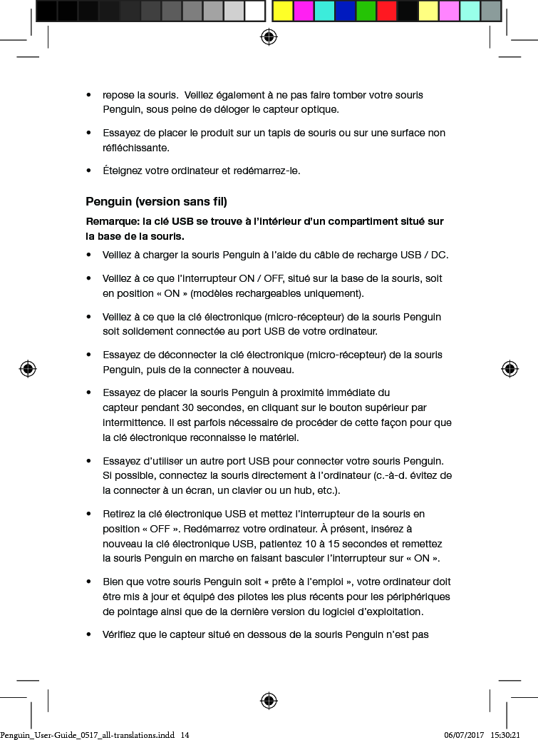 &bull;  repose la souris.  Veillez &eacute;galement &agrave; ne pas faire tomber votre souris Penguin, sous peine de d&eacute;loger le capteur optique.&bull;  Essayez de placer le produit sur un tapis de souris ou sur une surface non r&eacute;&eacute;chissante.&bull;  &Eacute;teignez votre ordinateur et red&eacute;marrez-le.Penguin (version sans ﬁl)Remarque: la cl&eacute; USB se trouve &agrave; l&rsquo;int&eacute;rieur d&rsquo;un compartiment situ&eacute; sur la base de la souris.&bull;  Veillez &agrave; charger la souris Penguin &agrave; l&rsquo;aide du c&acirc;ble de recharge USB / DC.&bull;  Veillez &agrave; ce que l&rsquo;interrupteur ON / OFF, situ&eacute; sur la base de la souris, soit en position &laquo; ON &raquo; (mod&egrave;les rechargeables uniquement).&bull;  Veillez &agrave; ce que la cl&eacute; &eacute;lectronique (micro-r&eacute;cepteur) de la souris Penguin soit solidement connect&eacute;e au port USB de votre ordinateur.&bull;  Essayez de d&eacute;connecter la cl&eacute; &eacute;lectronique (micro-r&eacute;cepteur) de la souris Penguin, puis de la connecter &agrave; nouveau.&bull;  Essayez de placer la souris Penguin &agrave; proximit&eacute; imm&eacute;diate du capteur pendant 30 secondes, en cliquant sur le bouton sup&eacute;rieur par intermittence. Il est parfois n&eacute;cessaire de proc&eacute;der de cette fa&ccedil;on pour que la cl&eacute; &eacute;lectronique reconnaisse le mat&eacute;riel.&bull;  Essayez d&rsquo;utiliser un autre port USB pour connecter votre souris Penguin. Si possible, connectez la souris directement &agrave; l&rsquo;ordinateur (c.-&agrave;-d. &eacute;vitez de la connecter &agrave; un &eacute;cran, un clavier ou un hub, etc.).&bull;  Retirez la cl&eacute; &eacute;lectronique USB et mettez l&rsquo;interrupteur de la souris en position &laquo; OFF &raquo;. Red&eacute;marrez votre ordinateur. &Agrave; pr&eacute;sent, ins&eacute;rez &agrave; nouveau la cl&eacute; &eacute;lectronique USB, patientez 10 &agrave; 15 secondes et remettez la souris Penguin en marche en faisant basculer l&rsquo;interrupteur sur &laquo; ON &raquo;.&bull;  Bien que votre souris Penguin soit &laquo; pr&ecirc;te &agrave; l&rsquo;emploi &raquo;, votre ordinateur doit &ecirc;tre mis &agrave; jour et &eacute;quip&eacute; des pilotes les plus r&eacute;cents pour les p&eacute;riph&eacute;riques de pointage ainsi que de la derni&egrave;re version du logiciel d&rsquo;exploitation.&bull;  V&eacute;riez que le capteur situ&eacute; en dessous de la souris Penguin n&rsquo;est pas Penguin_User-Guide_0517_all-translations.indd   14 06/07/2017   15:30:21