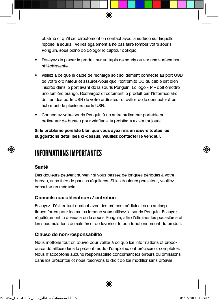 obstru&eacute; et qu&rsquo;il est directement en contact avec la surface sur laquelle repose la souris.  Veillez &eacute;galement &agrave; ne pas faire tomber votre souris Penguin, sous peine de d&eacute;loger le capteur optique.&bull;  Essayez de placer le produit sur un tapis de souris ou sur une surface non r&eacute;&eacute;chissante.&bull;  Veillez &agrave; ce que le c&acirc;ble de recharge soit solidement connect&eacute; au port USB de votre ordinateur et assurez-vous que l&rsquo;extr&eacute;mit&eacute; DC du c&acirc;ble est bien ins&eacute;r&eacute;e dans le port avant de la souris Penguin. Le logo &laquo; P &raquo; doit &eacute;mettre une lumi&egrave;re orange. Rechargez directement le produit par l&rsquo;interm&eacute;diaire de l&rsquo;un des ports USB de votre ordinateur et &eacute;vitez de le connecter &agrave; un hub muni de plusieurs ports USB. &bull;  Connectez votre souris Penguin &agrave; un autre ordinateur portable ou ordinateur de bureau pour v&eacute;rier si le probl&egrave;me existe toujours.Si le probl&egrave;me persiste bien que vous ayez mis en &oelig;uvre toutes les suggestions d&eacute;taill&eacute;es ci-dessus, veuillez contacter le vendeur.INFORMATIONS IMPORTANTESSant&eacute;Des douleurs peuvent survenir si vous passez de longues p&eacute;riodes &agrave; votre bureau, sans faire de pauses r&eacute;guli&egrave;res. Si les douleurs persistent, veuillez consulter un m&eacute;decin.Conseils aux utilisateurs / entretienEssayez d&rsquo;&eacute;viter tout contact avec des cr&egrave;mes m&eacute;dicinales ou antisep-tiques fortes pour les mains lorsque vous utilisez la souris Penguin. Essuyez r&eacute;guli&egrave;rement le dessous de la souris Penguin, an d&rsquo;&eacute;liminer les poussi&egrave;res et les accumulations de salet&eacute;s et de favoriser le bon fonctionnement du produit.Clause de non-responsabilit&eacute;Nous mettons tout en &oelig;uvre pour veiller &agrave; ce que les informations et proc&eacute;-dures d&eacute;taill&eacute;es dans le pr&eacute;sent mode d&rsquo;emploi soient pr&eacute;cises et compl&egrave;tes. Nous n&rsquo;acceptons aucune responsabilit&eacute; concernant les erreurs ou omissions dans les pr&eacute;sentes et nous r&eacute;servons le droit de les modier sans pr&eacute;avis.Penguin_User-Guide_0517_all-translations.indd   15 06/07/2017   15:30:21
