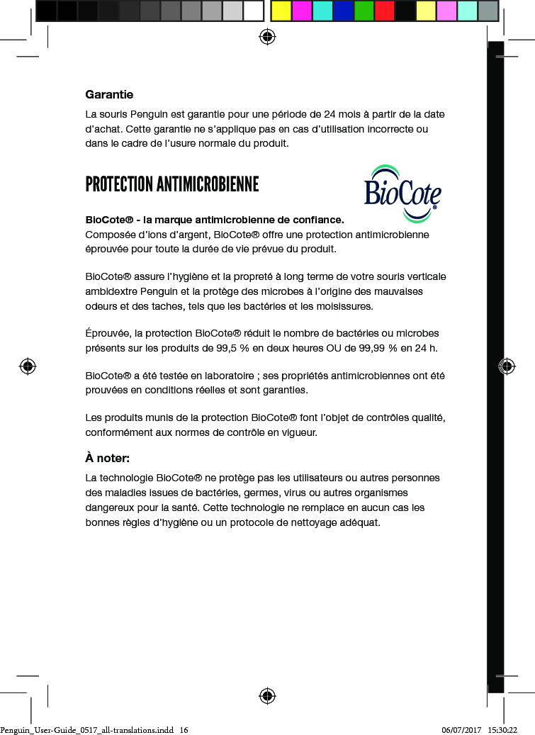 Gebrauchsanleitungposturite.co.uk/penguinGarantieLa souris Penguin est garantie pour une p&eacute;riode de 24 mois &agrave; partir de la date d&rsquo;achat. Cette garantie ne s&rsquo;applique pas en cas d&rsquo;utilisation incorrecte ou dans le cadre de l&rsquo;usure normale du produit.PROTECTION ANTIMICROBIENNEBioCote&reg; - la marque antimicrobienne de conﬁance. Compos&eacute;e d&rsquo;ions d&rsquo;argent, BioCote&reg; offre une protection antimicrobienne &eacute;prouv&eacute;e pour toute la dur&eacute;e de vie pr&eacute;vue du produit. BioCote&reg; assure l&rsquo;hygi&egrave;ne et la propret&eacute; &agrave; long terme de votre souris verticale ambidextre Penguin et la prot&egrave;ge des microbes &agrave; l&rsquo;origine des mauvaises odeurs et des taches, tels que les bact&eacute;ries et les moisissures.&Eacute;prouv&eacute;e, la protection BioCote&reg; r&eacute;duit le nombre de bact&eacute;ries ou microbes pr&eacute;sents sur les produits de 99,5 % en deux heures OU de 99,99 % en 24 h.BioCote&reg; a &eacute;t&eacute; test&eacute;e en laboratoire ; ses propri&eacute;t&eacute;s antimicrobiennes ont &eacute;t&eacute; prouv&eacute;es en conditions r&eacute;elles et sont garanties.Les produits munis de la protection BioCote&reg; font l&rsquo;objet de contr&ocirc;les qualit&eacute;, conform&eacute;ment aux normes de contr&ocirc;le en vigueur.&Agrave; noter:La technologie BioCote&reg; ne prot&egrave;ge pas les utilisateurs ou autres personnes des maladies issues de bact&eacute;ries, germes, virus ou autres organismes dangereux pour la sant&eacute;. Cette technologie ne remplace en aucun cas les bonnes r&egrave;gles d&rsquo;hygi&egrave;ne ou un protocole de nettoyage ad&eacute;quat.Penguin_User-Guide_0517_all-translations.indd   16 06/07/2017   15:30:22