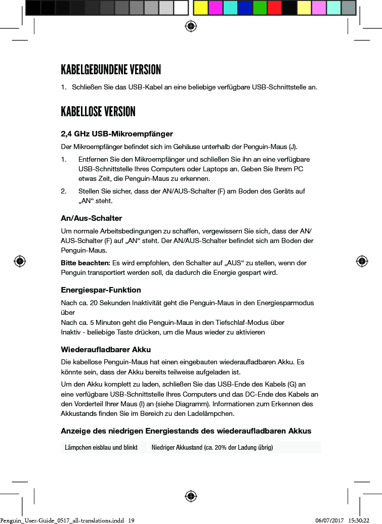 KABELGEBUNDENE VERSION1.  Schlie&szlig;en Sie das USB-Kabel an eine beliebige verf&uuml;gbare USB-Schnittstelle an.KABELLOSE VERSION2,4 GHz USB-Mikroempf&auml;ngerDer Mikroempf&auml;nger bendet sich im Geh&auml;use unterhalb der Penguin-Maus (J). 1.  Entfernen Sie den Mikroempf&auml;nger und schlie&szlig;en Sie ihn an eine verf&uuml;gbare USB-Schnittstelle Ihres Computers oder Laptops an. Geben Sie Ihrem PC etwas Zeit, die Penguin-Maus zu erkennen.2.  Stellen Sie sicher, dass der AN/AUS-Schalter (F) am Boden des Ger&auml;ts auf &bdquo;AN&ldquo; steht.An/Aus-SchalterUm normale Arbeitsbedingungen zu schaffen, vergewissern Sie sich, dass der AN/AUS-Schalter (F) auf &bdquo;AN&ldquo; steht. Der AN/AUS-Schalter bendet sich am Boden der Penguin-Maus.Bitte beachten: Es wird empfohlen, den Schalter auf &bdquo;AUS&ldquo; zu stellen, wenn der Penguin transportiert werden soll, da dadurch die Energie gespart wird.Energiespar-FunktionNach ca. 20 Sekunden Inaktivit&auml;t geht die Penguin-Maus in den Energiesparmodus &uuml;ber Nach ca. 5 Minuten geht die Penguin-Maus in den Tiefschlaf-Modus &uuml;ber Inaktiv - beliebige Taste dr&uuml;cken, um die Maus wieder zu aktivierenWiederauﬂadbarer AkkuDie kabellose Penguin-Maus hat einen eingebauten wiederauadbaren Akku. Es k&ouml;nnte sein, dass der Akku bereits teilweise aufgeladen ist. Um den Akku komplett zu laden, schlie&szlig;en Sie das USB-Ende des Kabels (G) an eine verf&uuml;gbare USB-Schnittstelle Ihres Computers und das DC-Ende des Kabels an den Vorderteil Ihrer Maus (I) an (siehe Diagramm). Informationen zum Erkennen des Akkustands nden Sie im Bereich zu den Ladel&auml;mpchen.Anzeige des niedrigen Energiestands des wiederauﬂadbaren AkkusL&auml;mpchen eisblau und blinkt Niedriger Akkustand (ca. 20% der Ladung &uuml;brig)Penguin_User-Guide_0517_all-translations.indd   19 06/07/2017   15:30:22