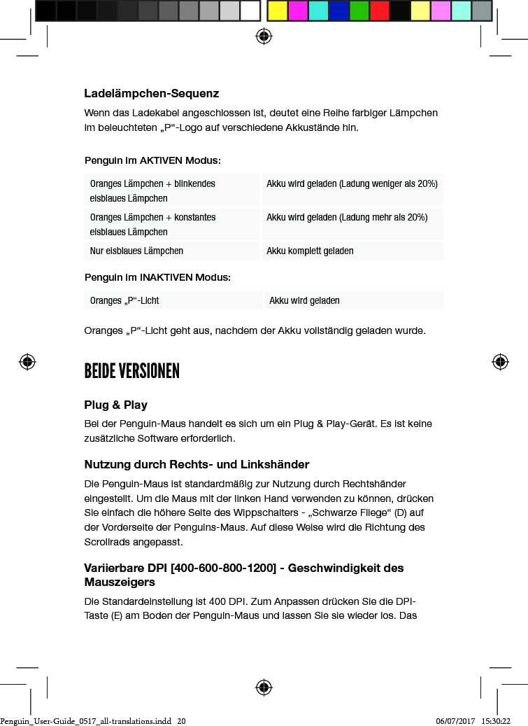 Ladel&auml;mpchen-SequenzWenn das Ladekabel angeschlossen ist, deutet eine Reihe farbiger L&auml;mpchen im beleuchteten &bdquo;P&ldquo;-Logo auf verschiedene Akkust&auml;nde hin. Penguin im AKTIVEN Modus:Oranges L&auml;mpchen + blinkendes  eisblaues L&auml;mpchenAkku wird geladen (Ladung weniger als 20%)Oranges L&auml;mpchen + konstantes  eisblaues L&auml;mpchenAkku wird geladen (Ladung mehr als 20%)Nur eisblaues L&auml;mpchen Akku komplett geladenPenguin im INAKTIVEN Modus:Oranges &bdquo;P&ldquo;-Licht  Akku wird geladen Oranges &bdquo;P&ldquo;-Licht geht aus, nachdem der Akku vollst&auml;ndig geladen wurde.BEIDE VERSIONENPlug &amp; PlayBei der Penguin-Maus handelt es sich um ein Plug &amp; Play-Ger&auml;t. Es ist keine zus&auml;tzliche Software erforderlich.Nutzung durch Rechts- und Linksh&auml;nderDie Penguin-Maus ist standardm&auml;&szlig;ig zur Nutzung durch Rechtsh&auml;nder eingestellt. Um die Maus mit der linken Hand verwenden zu k&ouml;nnen, dr&uuml;cken Sie einfach die h&ouml;here Seite des Wippschalters - &bdquo;Schwarze Fliege&ldquo; (D) auf der Vorderseite der Penguins-Maus. Auf diese Weise wird die Richtung des Scrollrads angepasst.Variierbare DPI [400-600-800-1200] - Geschwindigkeit des MauszeigersDie Standardeinstellung ist 400 DPI. Zum Anpassen dr&uuml;cken Sie die DPI-Taste (E) am Boden der Penguin-Maus und lassen Sie sie wieder los. Das Penguin_User-Guide_0517_all-translations.indd   20 06/07/2017   15:30:22