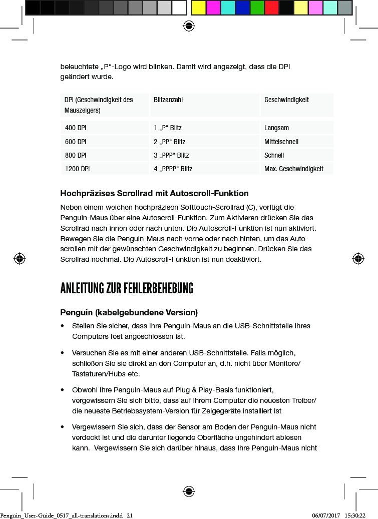 beleuchtete &bdquo;P&ldquo;-Logo wird blinken. Damit wird angezeigt, dass die DPI ge&auml;ndert wurde.DPI (Geschwindigkeit des Mauszeigers)Blitzanzahl Geschwindigkeit400 DPI 1 &bdquo;P&ldquo; Blitz Langsam600 DPI 2 &bdquo;PP&ldquo; Blitz Mittelschnell800 DPI 3 &bdquo;PPP&ldquo; Blitz Schnell1200 DPI 4 &bdquo;PPPP&ldquo; Blitz Max. GeschwindigkeitHochpr&auml;zises Scrollrad mit Autoscroll-FunktionNeben einem weichen hochpr&auml;zisen Softtouch-Scrollrad (C), verf&uuml;gt die Penguin-Maus &uuml;ber eine Autoscroll-Funktion. Zum Aktivieren dr&uuml;cken Sie das Scrollrad nach innen oder nach unten. Die Autoscroll-Funktion ist nun aktiviert. Bewegen Sie die Penguin-Maus nach vorne oder nach hinten, um das Auto-scrollen mit der gew&uuml;nschten Geschwindigkeit zu beginnen. Dr&uuml;cken Sie das Scrollrad nochmal. Die Autoscroll-Funktion ist nun deaktiviert.ANLEITUNG ZUR FEHLERBEHEBUNGPenguin (kabelgebundene Version)&bull;  Stellen Sie sicher, dass Ihre Penguin-Maus an die USB-Schnittstelle Ihres Computers fest angeschlossen ist.&bull;  Versuchen Sie es mit einer anderen USB-Schnittstelle. Falls m&ouml;glich, schlie&szlig;en Sie sie direkt an den Computer an, d.h. nicht &uuml;ber Monitore/Tastaturen/Hubs etc.&bull;  Obwohl Ihre Penguin-Maus auf Plug &amp; Play-Basis funktioniert, vergewissern Sie sich bitte, dass auf Ihrem Computer die neuesten Treiber/die neueste Betriebssystem-Version f&uuml;r Zeigeger&auml;te installiert ist&bull;  Vergewissern Sie sich, dass der Sensor am Boden der Penguin-Maus nicht verdeckt ist und die darunter liegende Ober&auml;che ungehindert ablesen kann.  Vergewissern Sie sich dar&uuml;ber hinaus, dass Ihre Penguin-Maus nicht Penguin_User-Guide_0517_all-translations.indd   21 06/07/2017   15:30:22