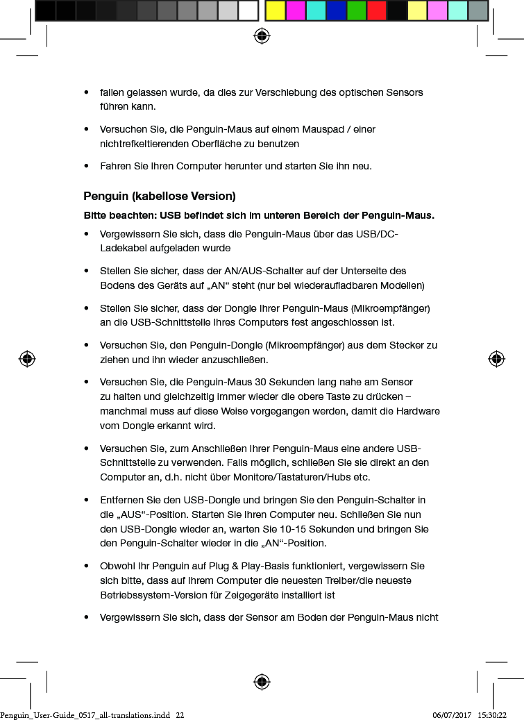 &bull;  fallen gelassen wurde, da dies zur Verschiebung des optischen Sensors f&uuml;hren kann.&bull;  Versuchen Sie, die Penguin-Maus auf einem Mauspad / einer nichtrefkeltierenden Ober&auml;che zu benutzen&bull;  Fahren Sie Ihren Computer herunter und starten Sie ihn neu.Penguin (kabellose Version)Bitte beachten: USB beﬁndet sich im unteren Bereich der Penguin-Maus.&bull;  Vergewissern Sie sich, dass die Penguin-Maus &uuml;ber das USB/DC-Ladekabel aufgeladen wurde&bull;  Stellen Sie sicher, dass der AN/AUS-Schalter auf der Unterseite des Bodens des Ger&auml;ts auf &bdquo;AN&ldquo; steht (nur bei wiederauadbaren Modellen)&bull;  Stellen Sie sicher, dass der Dongle Ihrer Penguin-Maus (Mikroempf&auml;nger) an die USB-Schnittstelle Ihres Computers fest angeschlossen ist.&bull;  Versuchen Sie, den Penguin-Dongle (Mikroempf&auml;nger) aus dem Stecker zu ziehen und ihn wieder anzuschlie&szlig;en.&bull;  Versuchen Sie, die Penguin-Maus 30 Sekunden lang nahe am Sensor zu halten und gleichzeitig immer wieder die obere Taste zu dr&uuml;cken &ndash; manchmal muss auf diese Weise vorgegangen werden, damit die Hardware vom Dongle erkannt wird.&bull;  Versuchen Sie, zum Anschlie&szlig;en Ihrer Penguin-Maus eine andere USB-Schnittstelle zu verwenden. Falls m&ouml;glich, schlie&szlig;en Sie sie direkt an den Computer an, d.h. nicht &uuml;ber Monitore/Tastaturen/Hubs etc.&bull;  Entfernen Sie den USB-Dongle und bringen Sie den Penguin-Schalter in die &bdquo;AUS&ldquo;-Position. Starten Sie Ihren Computer neu. Schlie&szlig;en Sie nun den USB-Dongle wieder an, warten Sie 10-15 Sekunden und bringen Sie den Penguin-Schalter wieder in die &bdquo;AN&ldquo;-Position.&bull;  Obwohl Ihr Penguin auf Plug &amp; Play-Basis funktioniert, vergewissern Sie sich bitte, dass auf Ihrem Computer die neuesten Treiber/die neueste Betriebssystem-Version f&uuml;r Zeigeger&auml;te installiert ist&bull;  Vergewissern Sie sich, dass der Sensor am Boden der Penguin-Maus nicht Penguin_User-Guide_0517_all-translations.indd   22 06/07/2017   15:30:22