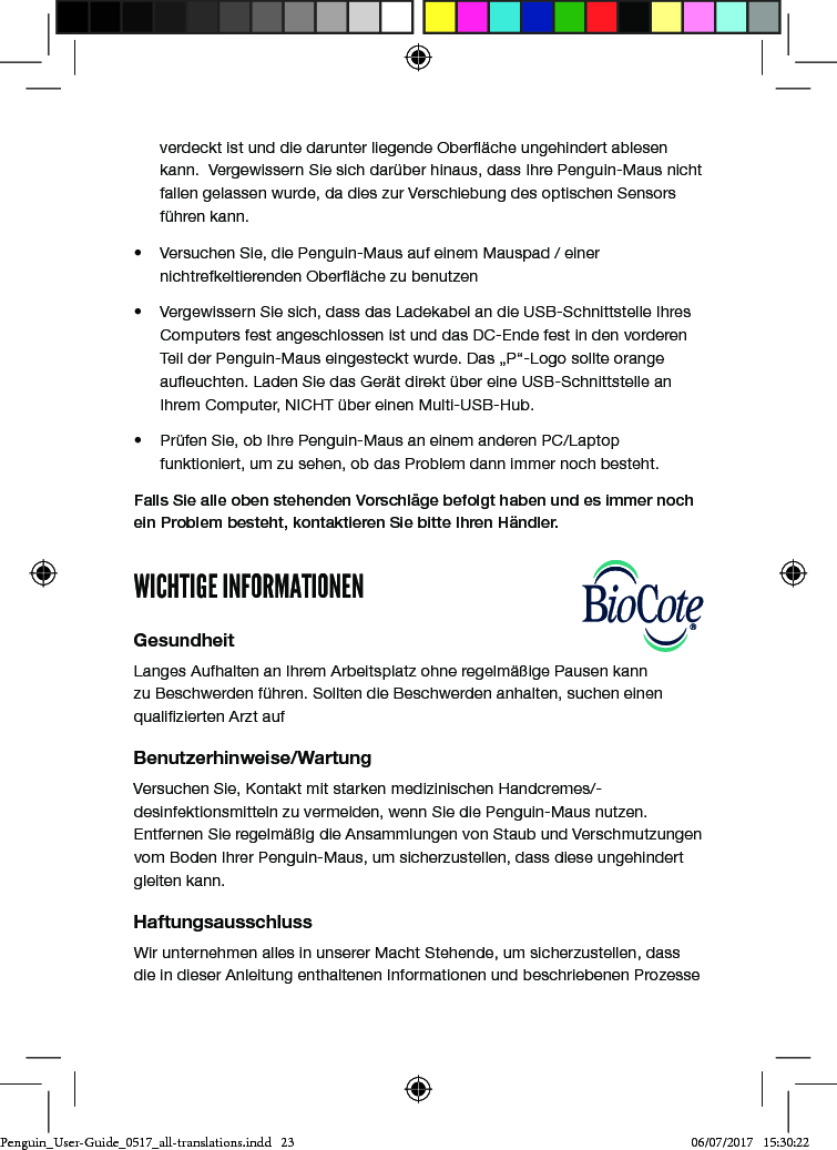 verdeckt ist und die darunter liegende Ober&auml;che ungehindert ablesen kann.  Vergewissern Sie sich dar&uuml;ber hinaus, dass Ihre Penguin-Maus nicht fallen gelassen wurde, da dies zur Verschiebung des optischen Sensors f&uuml;hren kann.&bull;  Versuchen Sie, die Penguin-Maus auf einem Mauspad / einer nichtrefkeltierenden Ober&auml;che zu benutzen&bull;  Vergewissern Sie sich, dass das Ladekabel an die USB-Schnittstelle Ihres Computers fest angeschlossen ist und das DC-Ende fest in den vorderen Teil der Penguin-Maus eingesteckt wurde. Das &bdquo;P&ldquo;-Logo sollte orange aueuchten. Laden Sie das Ger&auml;t direkt &uuml;ber eine USB-Schnittstelle an Ihrem Computer, NICHT &uuml;ber einen Multi-USB-Hub. &bull;  Pr&uuml;fen Sie, ob Ihre Penguin-Maus an einem anderen PC/Laptop funktioniert, um zu sehen, ob das Problem dann immer noch besteht.Falls Sie alle oben stehenden Vorschl&auml;ge befolgt haben und es immer noch ein Problem besteht, kontaktieren Sie bitte Ihren H&auml;ndler.WICHTIGE INFORMATIONENGesundheitLanges Aufhalten an Ihrem Arbeitsplatz ohne regelm&auml;&szlig;ige Pausen kann zu Beschwerden f&uuml;hren. Sollten die Beschwerden anhalten, suchen einen qualizierten Arzt aufBenutzerhinweise/WartungVersuchen Sie, Kontakt mit starken medizinischen Handcremes/-desinfektionsmitteln zu vermeiden, wenn Sie die Penguin-Maus nutzen. Entfernen Sie regelm&auml;&szlig;ig die Ansammlungen von Staub und Verschmutzungen vom Boden Ihrer Penguin-Maus, um sicherzustellen, dass diese ungehindert gleiten kann.HaftungsausschlussWir unternehmen alles in unserer Macht Stehende, um sicherzustellen, dass die in dieser Anleitung enthaltenen Informationen und beschriebenen Prozesse Penguin_User-Guide_0517_all-translations.indd   23 06/07/2017   15:30:22