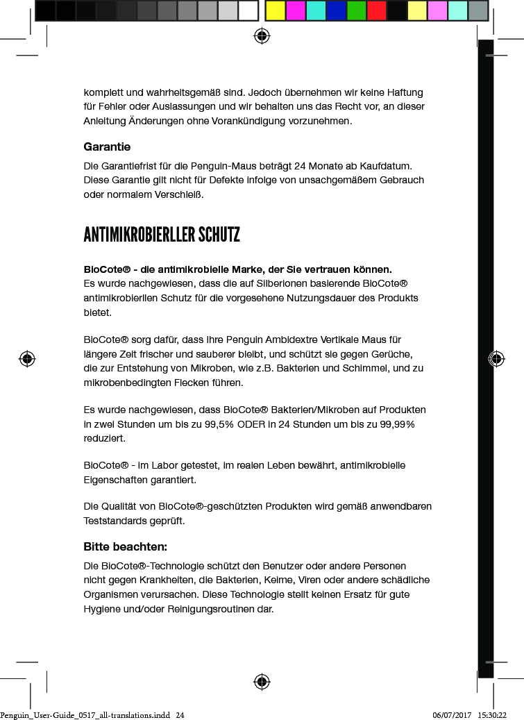 komplett und wahrheitsgem&auml;&szlig; sind. Jedoch &uuml;bernehmen wir keine Haftung f&uuml;r Fehler oder Auslassungen und wir behalten uns das Recht vor, an dieser Anleitung &Auml;nderungen ohne Vorank&uuml;ndigung vorzunehmen.GarantieDie Garantiefrist f&uuml;r die Penguin-Maus betr&auml;gt 24 Monate ab Kaufdatum. Diese Garantie gilt nicht f&uuml;r Defekte infolge von unsachgem&auml;&szlig;em Gebrauch oder normalem Verschlei&szlig;.ANTIMIKROBIERLLER SCHUTZBioCote&reg; - die antimikrobielle Marke, der Sie vertrauen k&ouml;nnen. Es wurde nachgewiesen, dass die auf Silberionen basierende BioCote&reg; antimikrobierllen Schutz f&uuml;r die vorgesehene Nutzungsdauer des Produkts bietet. BioCote&reg; sorg daf&uuml;r, dass Ihre Penguin Ambidextre Vertikale Maus f&uuml;r l&auml;ngere Zeit frischer und sauberer bleibt, und sch&uuml;tzt sie gegen Ger&uuml;che, die zur Entstehung von Mikroben, wie z.B. Bakterien und Schimmel, und zu mikrobenbedingten Flecken f&uuml;hren.Es wurde nachgewiesen, dass BioCote&reg; Bakterien/Mikroben auf Produkten in zwei Stunden um bis zu 99,5% ODER in 24 Stunden um bis zu 99,99% reduziert.BioCote&reg; - im Labor getestet, im realen Leben bew&auml;hrt, antimikrobielle Eigenschaften garantiert.Die Qualit&auml;t von BioCote&reg;-gesch&uuml;tzten Produkten wird gem&auml;&szlig; anwendbaren Teststandards gepr&uuml;ft.Bitte beachten:Die BioCote&reg;-Technologie sch&uuml;tzt den Benutzer oder andere Personen nicht gegen Krankheiten, die Bakterien, Keime, Viren oder andere sch&auml;dliche Organismen verursachen. Diese Technologie stellt keinen Ersatz f&uuml;r gute Hygiene und/oder Reinigungsroutinen dar.ユーザーガイドposturite.co.uk/penguinPenguin_User-Guide_0517_all-translations.indd   24 06/07/2017   15:30:22
